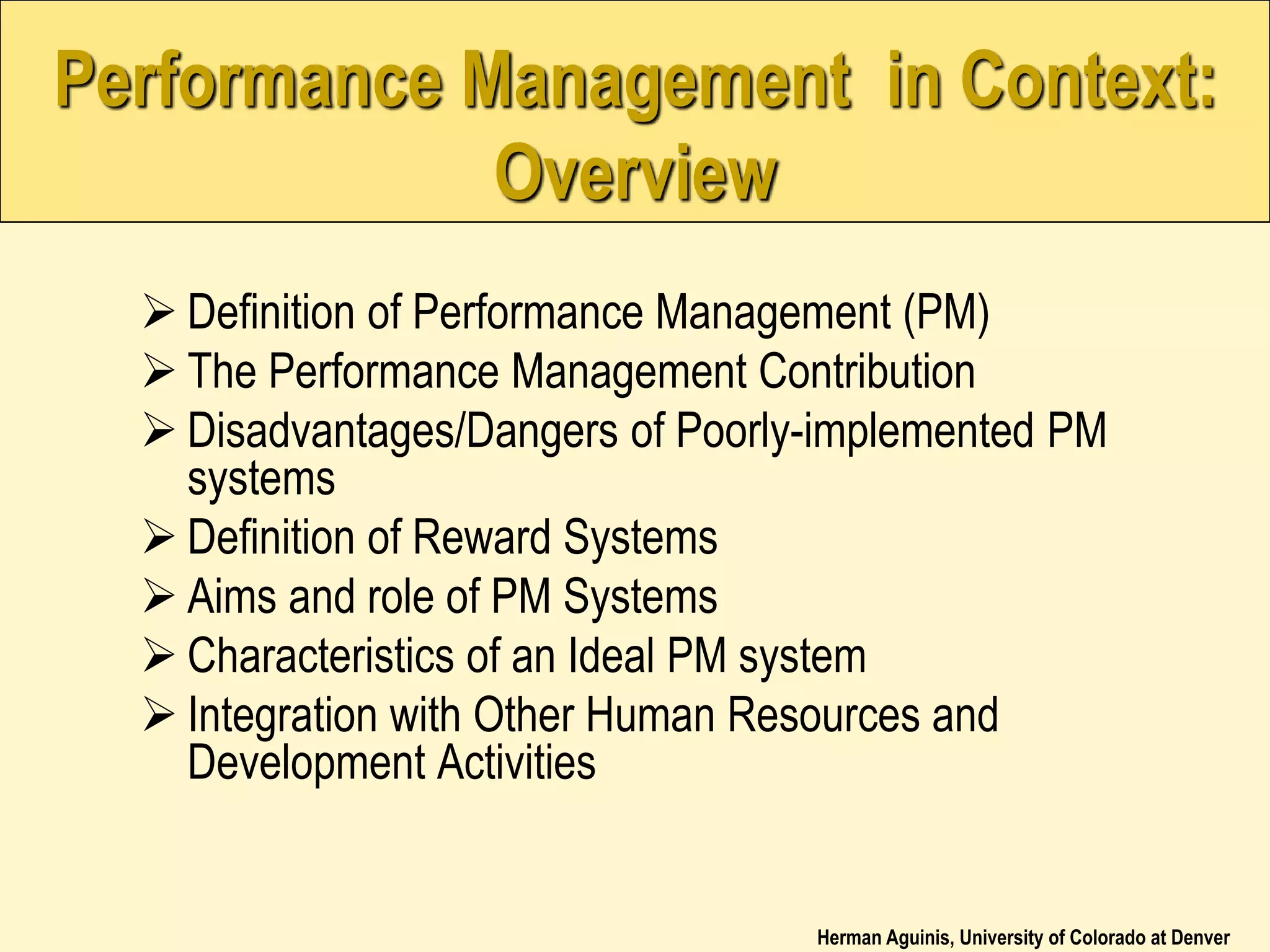 Herman Aguinis, University of Colorado at Denver
Performance Management in Context:
Overview
 Definition of Performance Management (PM)
 The Performance Management Contribution
 Disadvantages/Dangers of Poorly-implemented PM
systems
 Definition of Reward Systems
 Aims and role of PM Systems
 Characteristics of an Ideal PM system
 Integration with Other Human Resources and
Development Activities
 