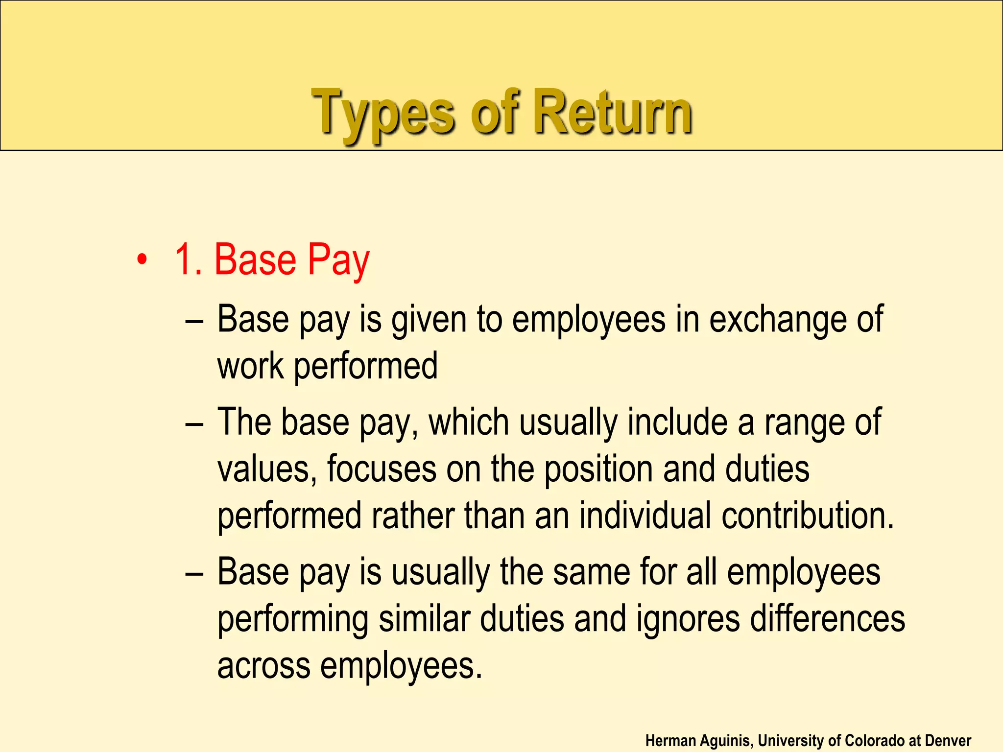 Herman Aguinis, University of Colorado at Denver
Types of Return
• 1. Base Pay
– Base pay is given to employees in exchange of
work performed
– The base pay, which usually include a range of
values, focuses on the position and duties
performed rather than an individual contribution.
– Base pay is usually the same for all employees
performing similar duties and ignores differences
across employees.
 