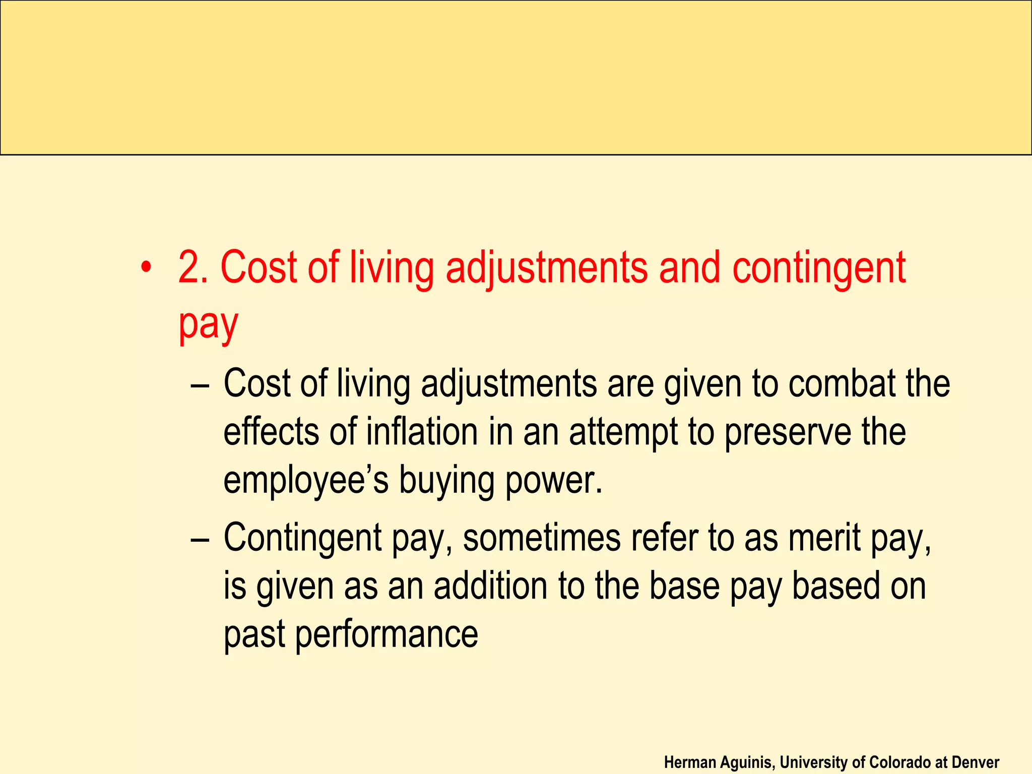 Herman Aguinis, University of Colorado at Denver
• 2. Cost of living adjustments and contingent
pay
– Cost of living adjustments are given to combat the
effects of inflation in an attempt to preserve the
employee’s buying power.
– Contingent pay, sometimes refer to as merit pay,
is given as an addition to the base pay based on
past performance
 