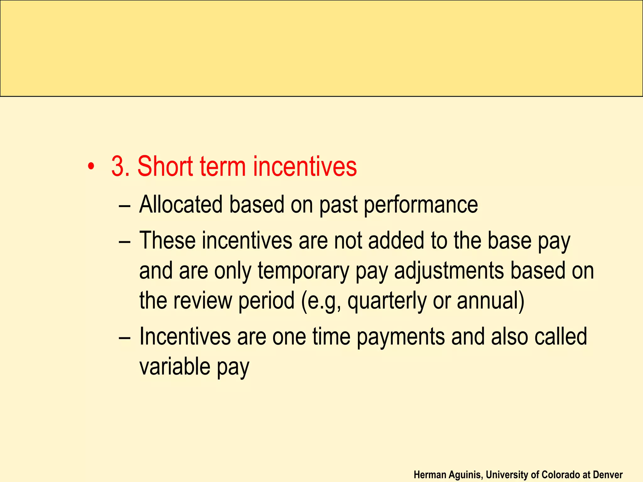 Herman Aguinis, University of Colorado at Denver
• 3. Short term incentives
– Allocated based on past performance
– These incentives are not added to the base pay
and are only temporary pay adjustments based on
the review period (e.g, quarterly or annual)
– Incentives are one time payments and also called
variable pay
 