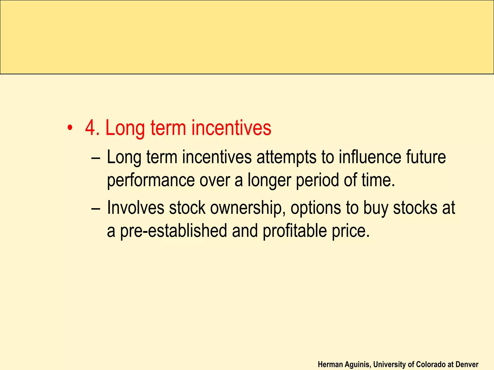Herman Aguinis, University of Colorado at Denver
• 4. Long term incentives
– Long term incentives attempts to influence future
performance over a longer period of time.
– Involves stock ownership, options to buy stocks at
a pre-established and profitable price.
 