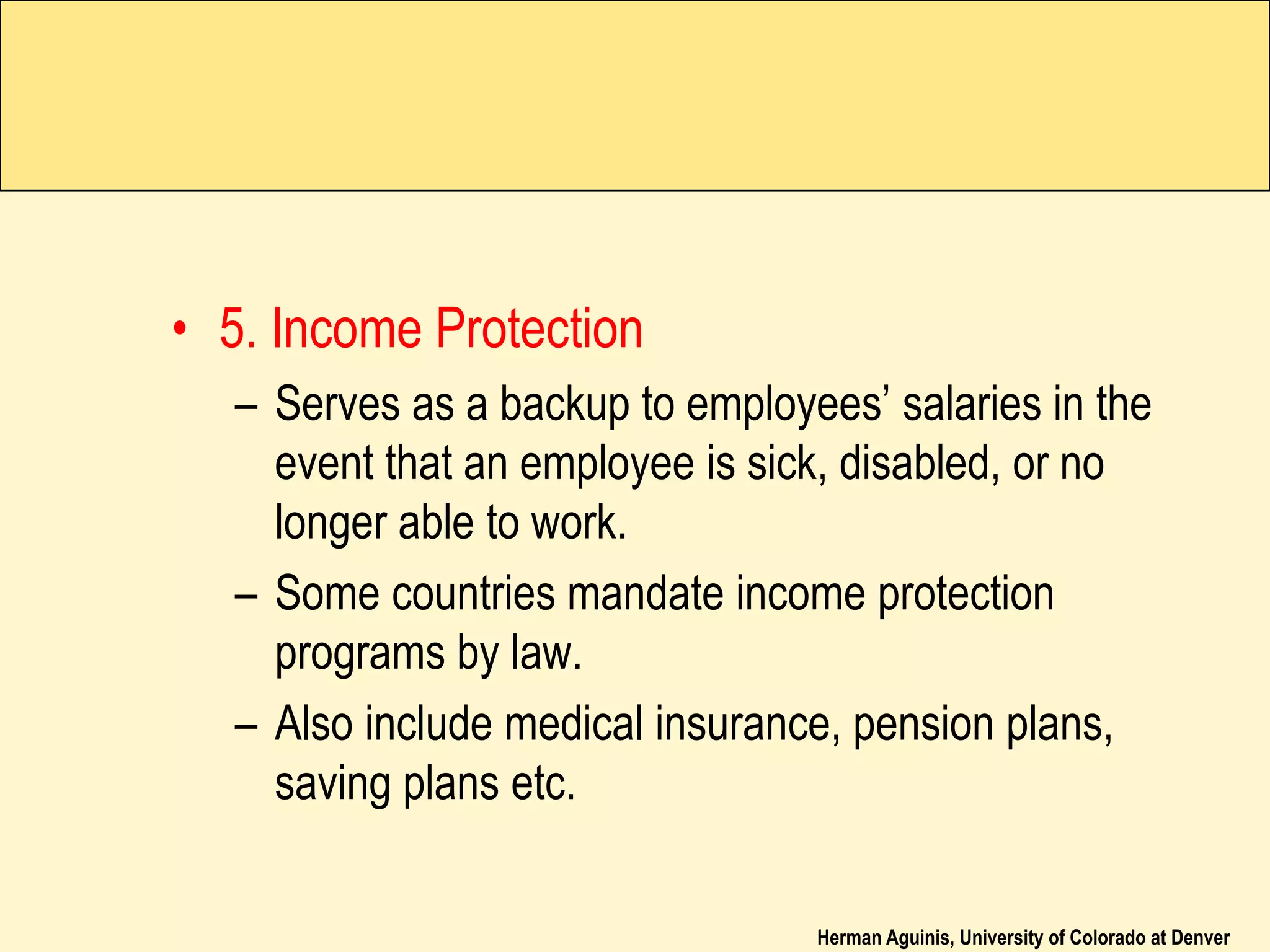 Herman Aguinis, University of Colorado at Denver
• 5. Income Protection
– Serves as a backup to employees’ salaries in the
event that an employee is sick, disabled, or no
longer able to work.
– Some countries mandate income protection
programs by law.
– Also include medical insurance, pension plans,
saving plans etc.
 
