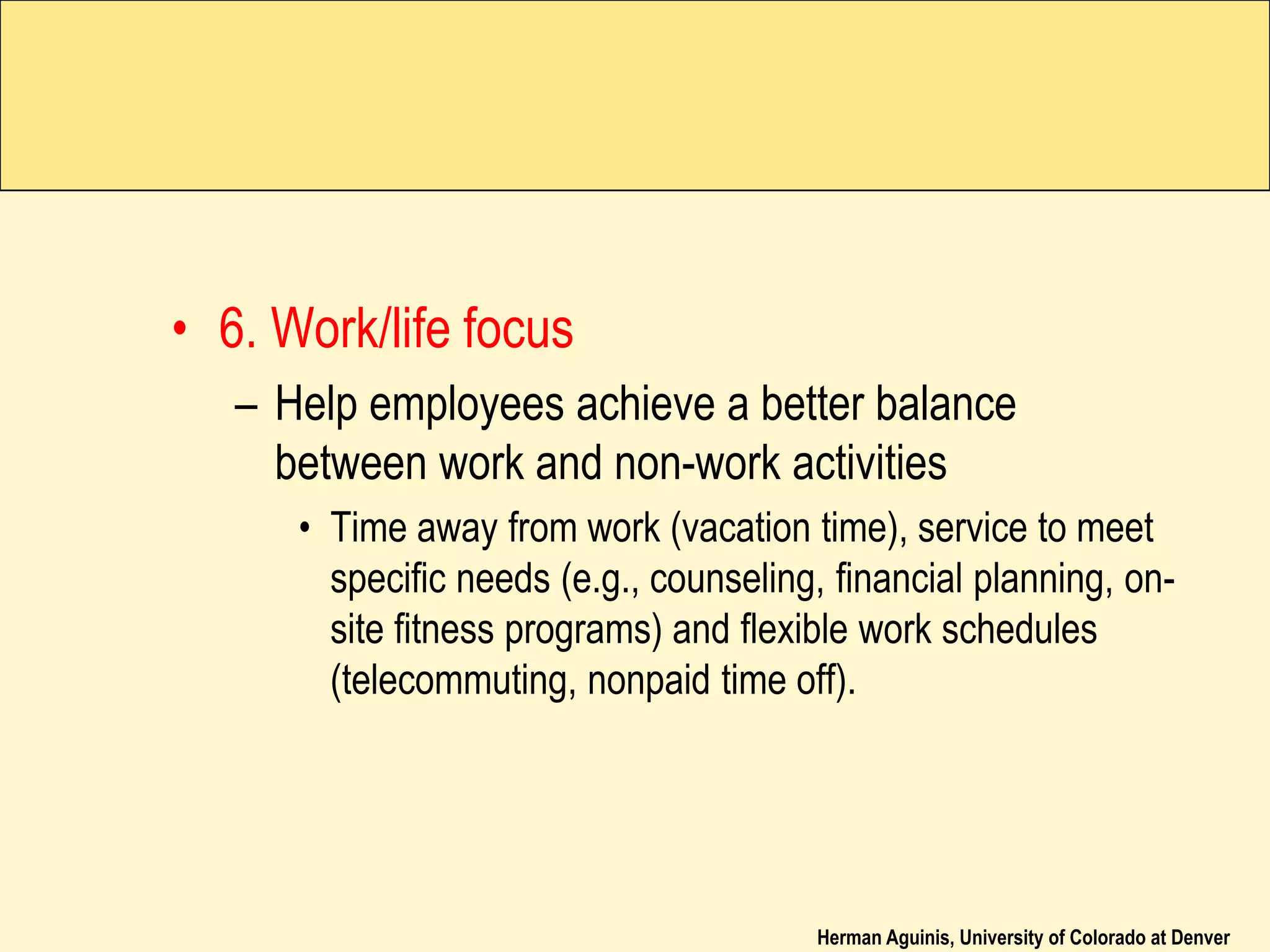 Herman Aguinis, University of Colorado at Denver
• 6. Work/life focus
– Help employees achieve a better balance
between work and non-work activities
• Time away from work (vacation time), service to meet
specific needs (e.g., counseling, financial planning, on-
site fitness programs) and flexible work schedules
(telecommuting, nonpaid time off).
 