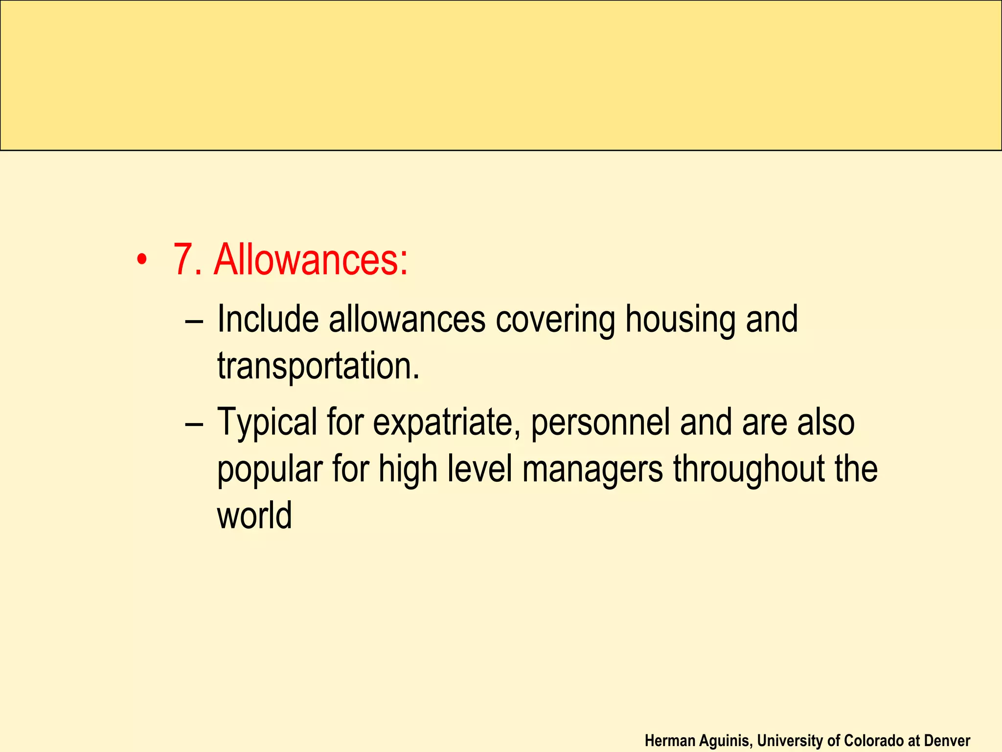 Herman Aguinis, University of Colorado at Denver
• 7. Allowances:
– Include allowances covering housing and
transportation.
– Typical for expatriate, personnel and are also
popular for high level managers throughout the
world
 