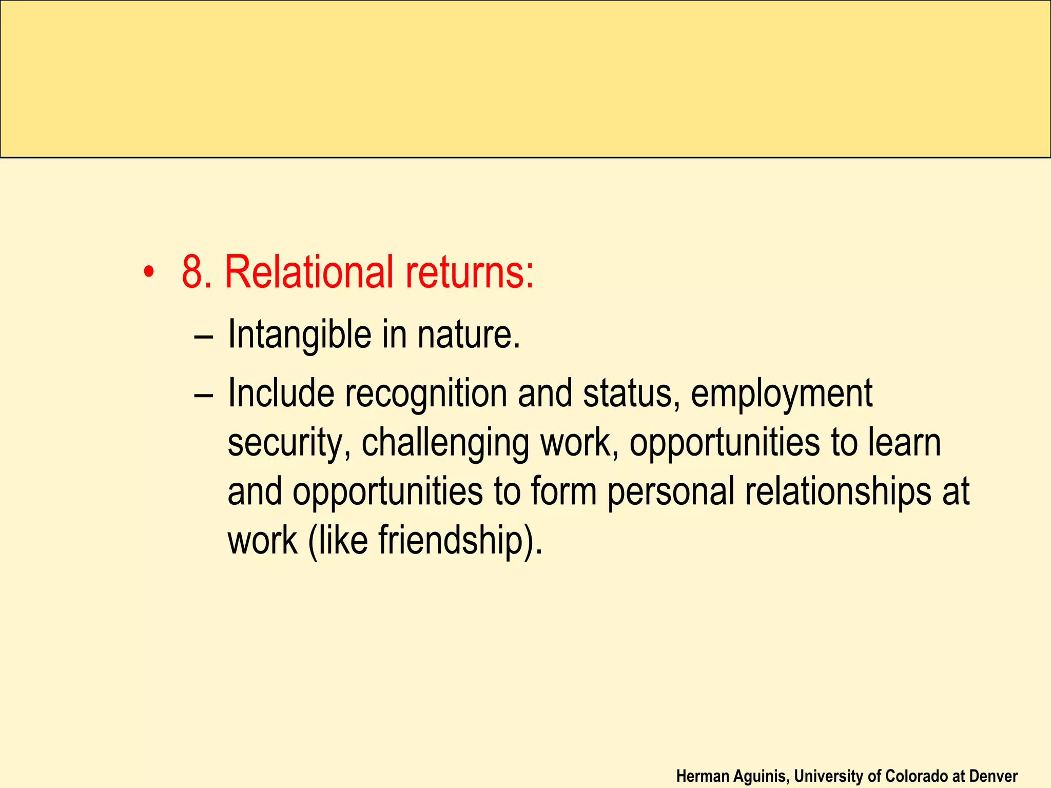 Herman Aguinis, University of Colorado at Denver
• 8. Relational returns:
– Intangible in nature.
– Include recognition and status, employment
security, challenging work, opportunities to learn
and opportunities to form personal relationships at
work (like friendship).
 