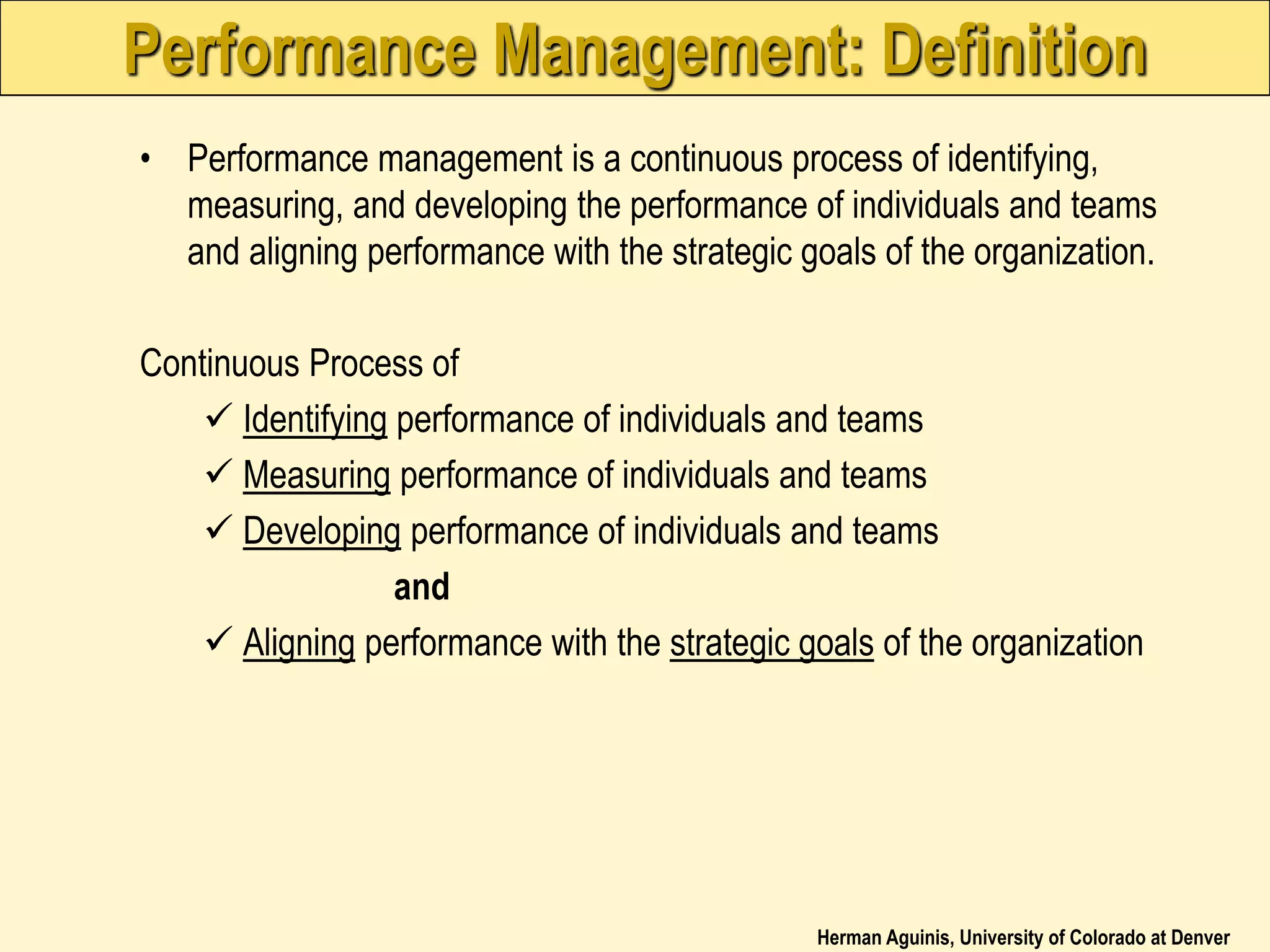 Herman Aguinis, University of Colorado at Denver
Performance Management: Definition
• Performance management is a continuous process of identifying,
measuring, and developing the performance of individuals and teams
and aligning performance with the strategic goals of the organization.
Continuous Process of
 Identifying performance of individuals and teams
 Measuring performance of individuals and teams
 Developing performance of individuals and teams
and
 Aligning performance with the strategic goals of the organization
 