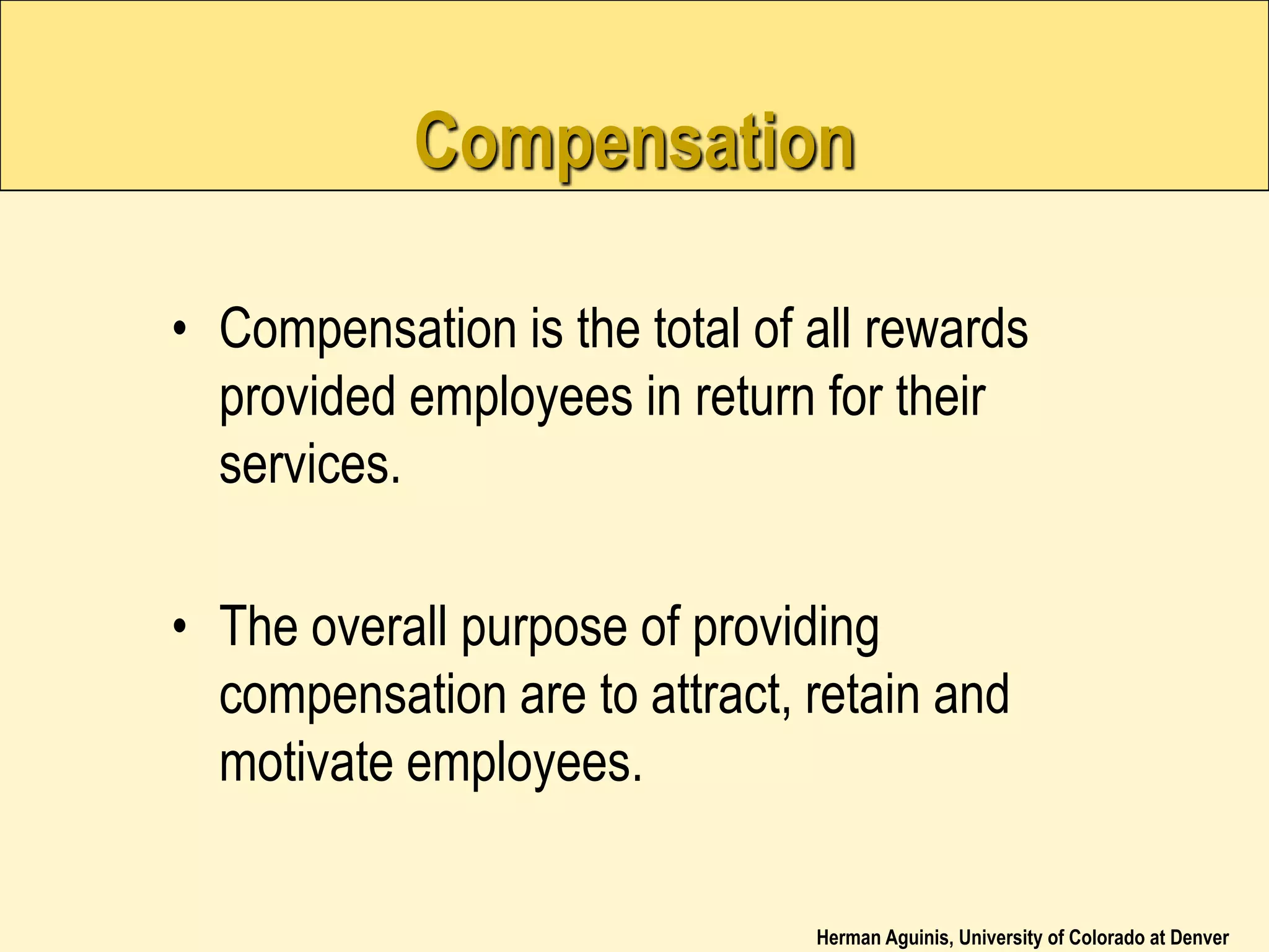 Herman Aguinis, University of Colorado at Denver
Compensation
• Compensation is the total of all rewards
provided employees in return for their
services.
• The overall purpose of providing
compensation are to attract, retain and
motivate employees.
 