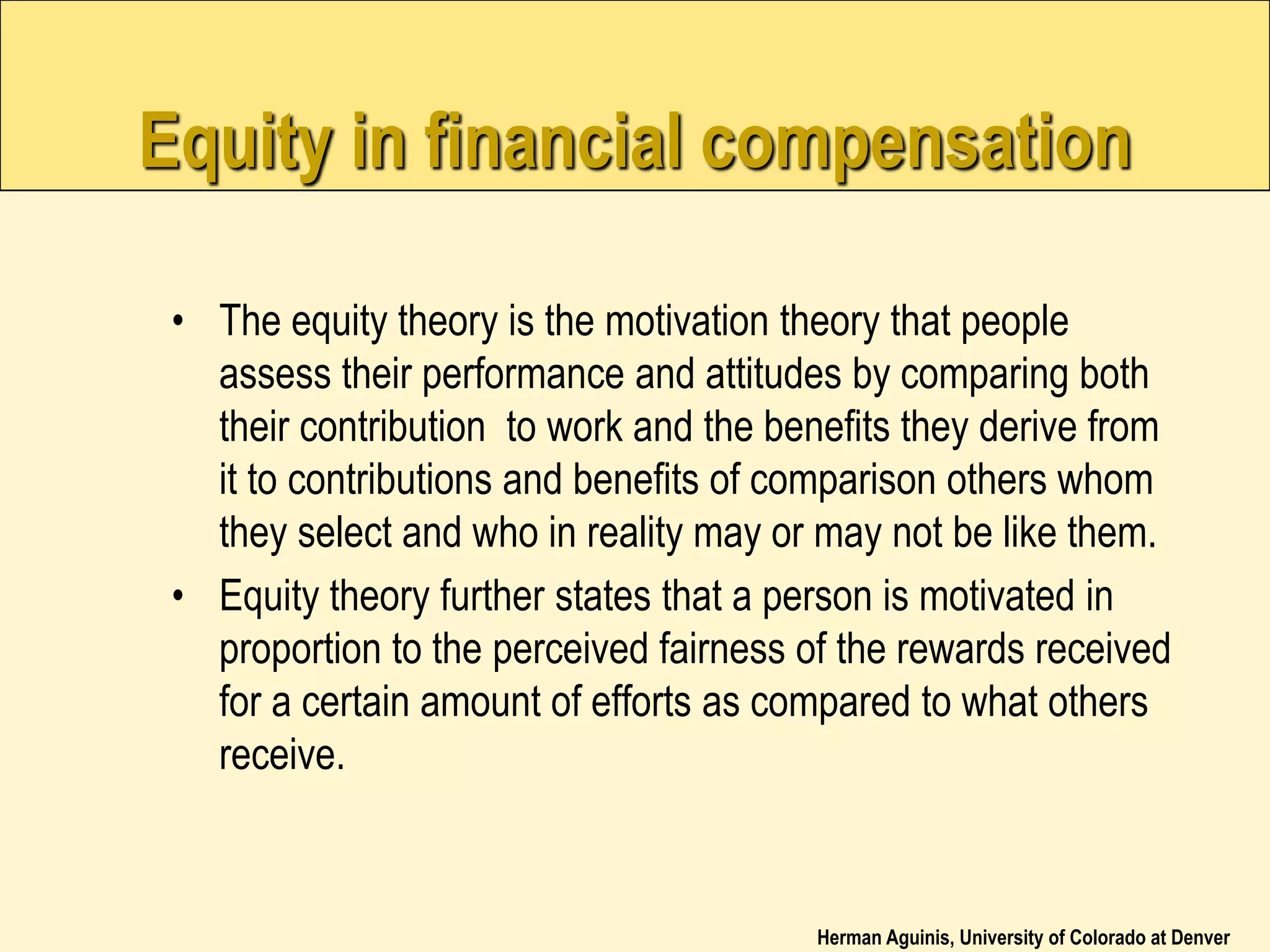 Herman Aguinis, University of Colorado at Denver
Equity in financial compensation
• The equity theory is the motivation theory that people
assess their performance and attitudes by comparing both
their contribution to work and the benefits they derive from
it to contributions and benefits of comparison others whom
they select and who in reality may or may not be like them.
• Equity theory further states that a person is motivated in
proportion to the perceived fairness of the rewards received
for a certain amount of efforts as compared to what others
receive.
 