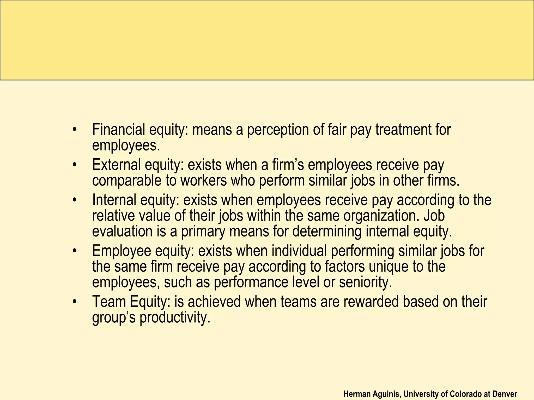 Herman Aguinis, University of Colorado at Denver
• Financial equity: means a perception of fair pay treatment for
employees.
• External equity: exists when a firm’s employees receive pay
comparable to workers who perform similar jobs in other firms.
• Internal equity: exists when employees receive pay according to the
relative value of their jobs within the same organization. Job
evaluation is a primary means for determining internal equity.
• Employee equity: exists when individual performing similar jobs for
the same firm receive pay according to factors unique to the
employees, such as performance level or seniority.
• Team Equity: is achieved when teams are rewarded based on their
group’s productivity.
 