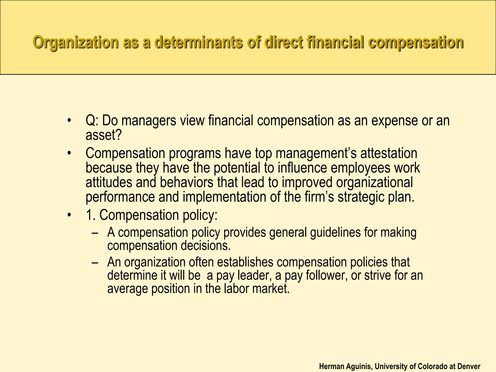 Herman Aguinis, University of Colorado at Denver
Organization as a determinants of direct financial compensation
• Q: Do managers view financial compensation as an expense or an
asset?
• Compensation programs have top management’s attestation
because they have the potential to influence employees work
attitudes and behaviors that lead to improved organizational
performance and implementation of the firm’s strategic plan.
• 1. Compensation policy:
– A compensation policy provides general guidelines for making
compensation decisions.
– An organization often establishes compensation policies that
determine it will be a pay leader, a pay follower, or strive for an
average position in the labor market.
 