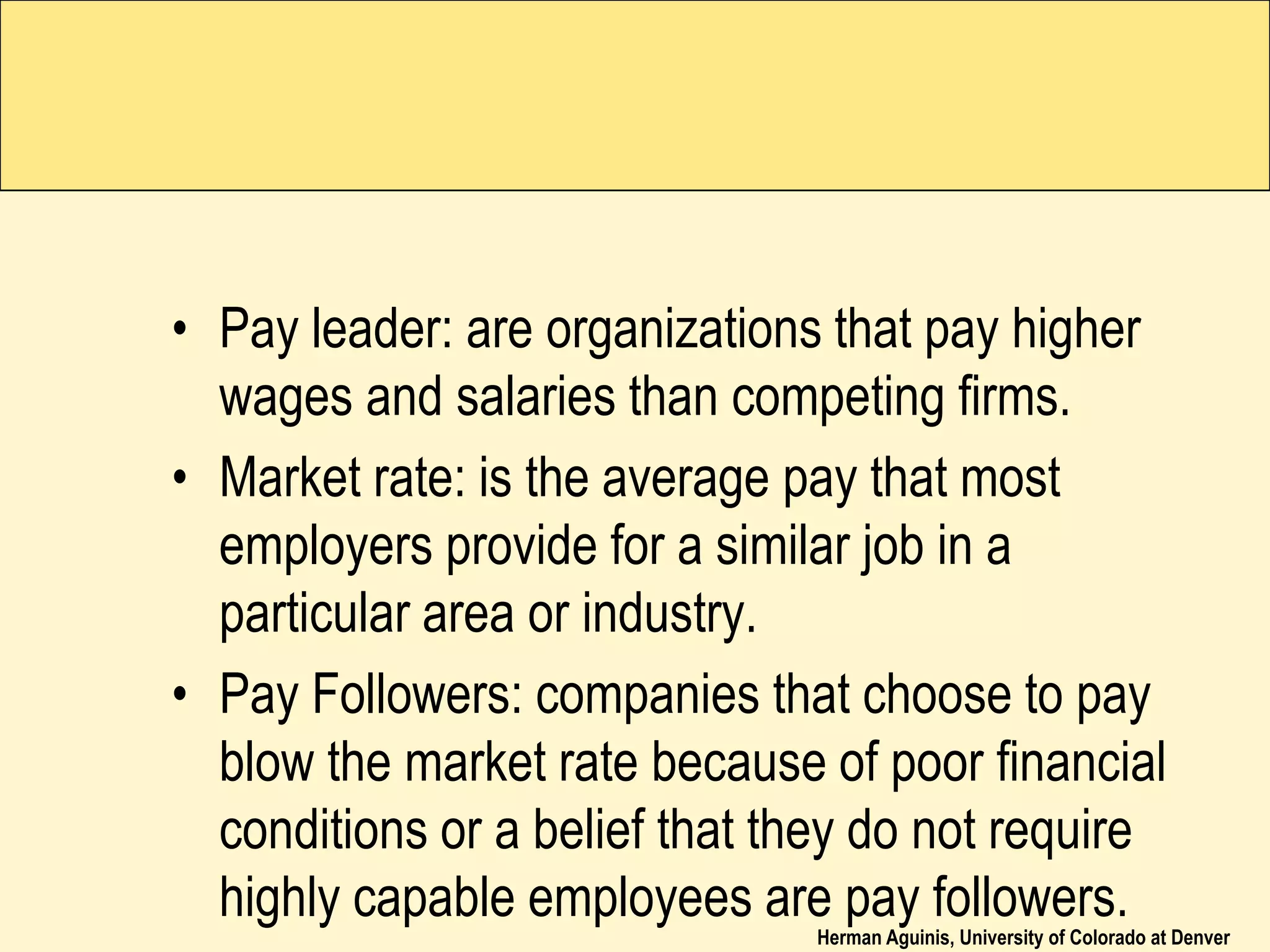 Herman Aguinis, University of Colorado at Denver
• Pay leader: are organizations that pay higher
wages and salaries than competing firms.
• Market rate: is the average pay that most
employers provide for a similar job in a
particular area or industry.
• Pay Followers: companies that choose to pay
blow the market rate because of poor financial
conditions or a belief that they do not require
highly capable employees are pay followers.
 