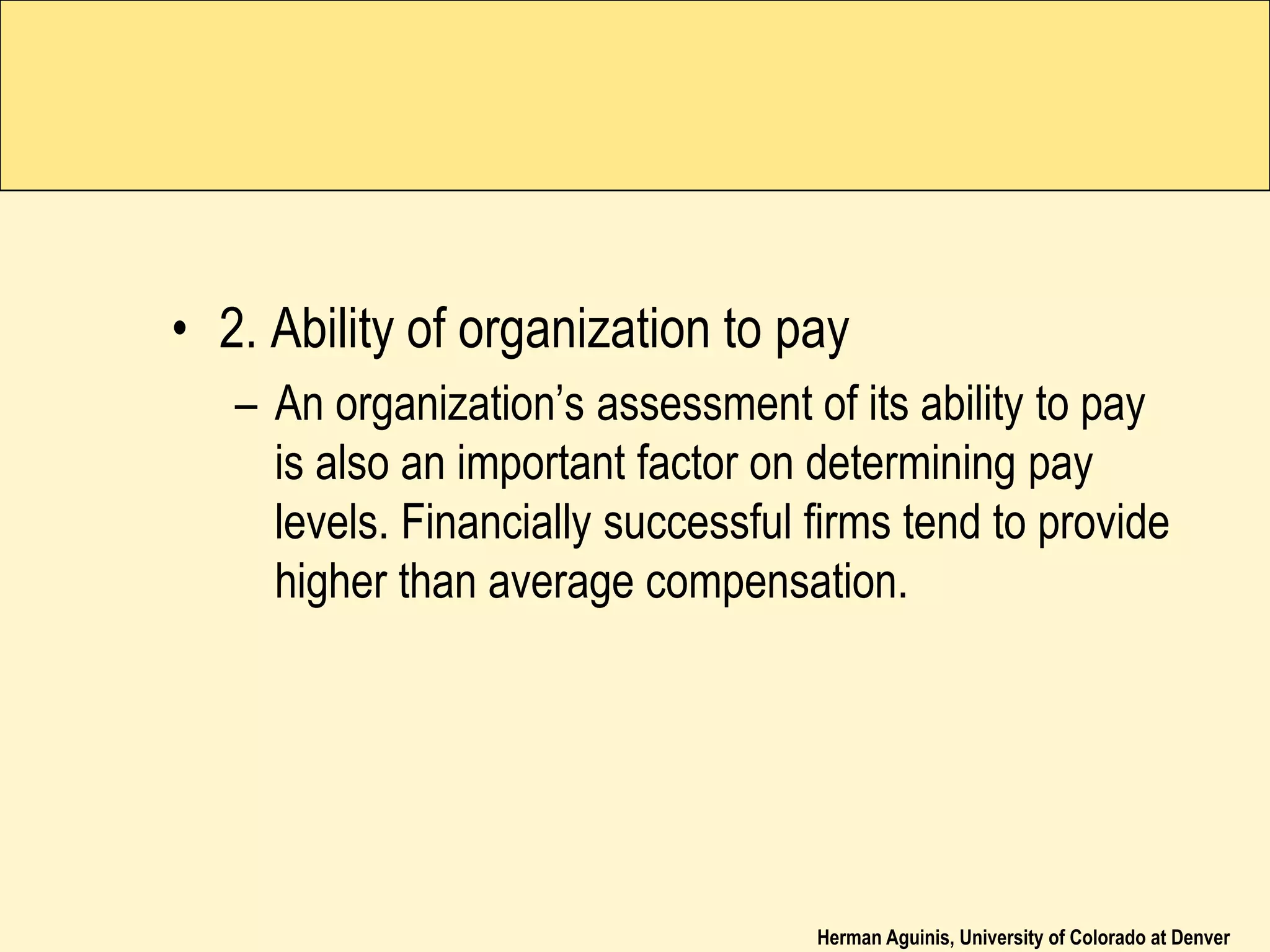Herman Aguinis, University of Colorado at Denver
• 2. Ability of organization to pay
– An organization’s assessment of its ability to pay
is also an important factor on determining pay
levels. Financially successful firms tend to provide
higher than average compensation.
 