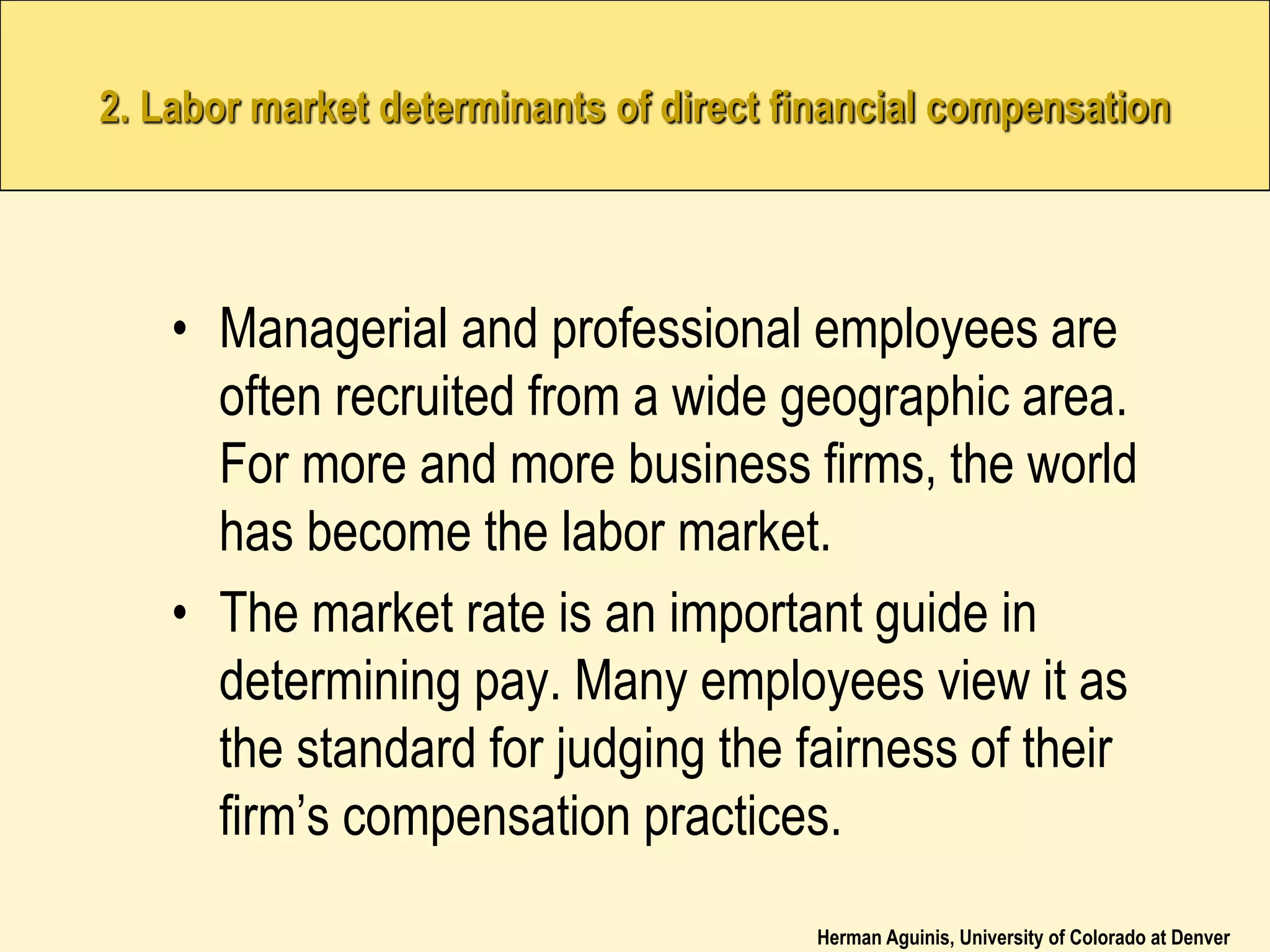 Herman Aguinis, University of Colorado at Denver
2. Labor market determinants of direct financial compensation
• Managerial and professional employees are
often recruited from a wide geographic area.
For more and more business firms, the world
has become the labor market.
• The market rate is an important guide in
determining pay. Many employees view it as
the standard for judging the fairness of their
firm’s compensation practices.
 