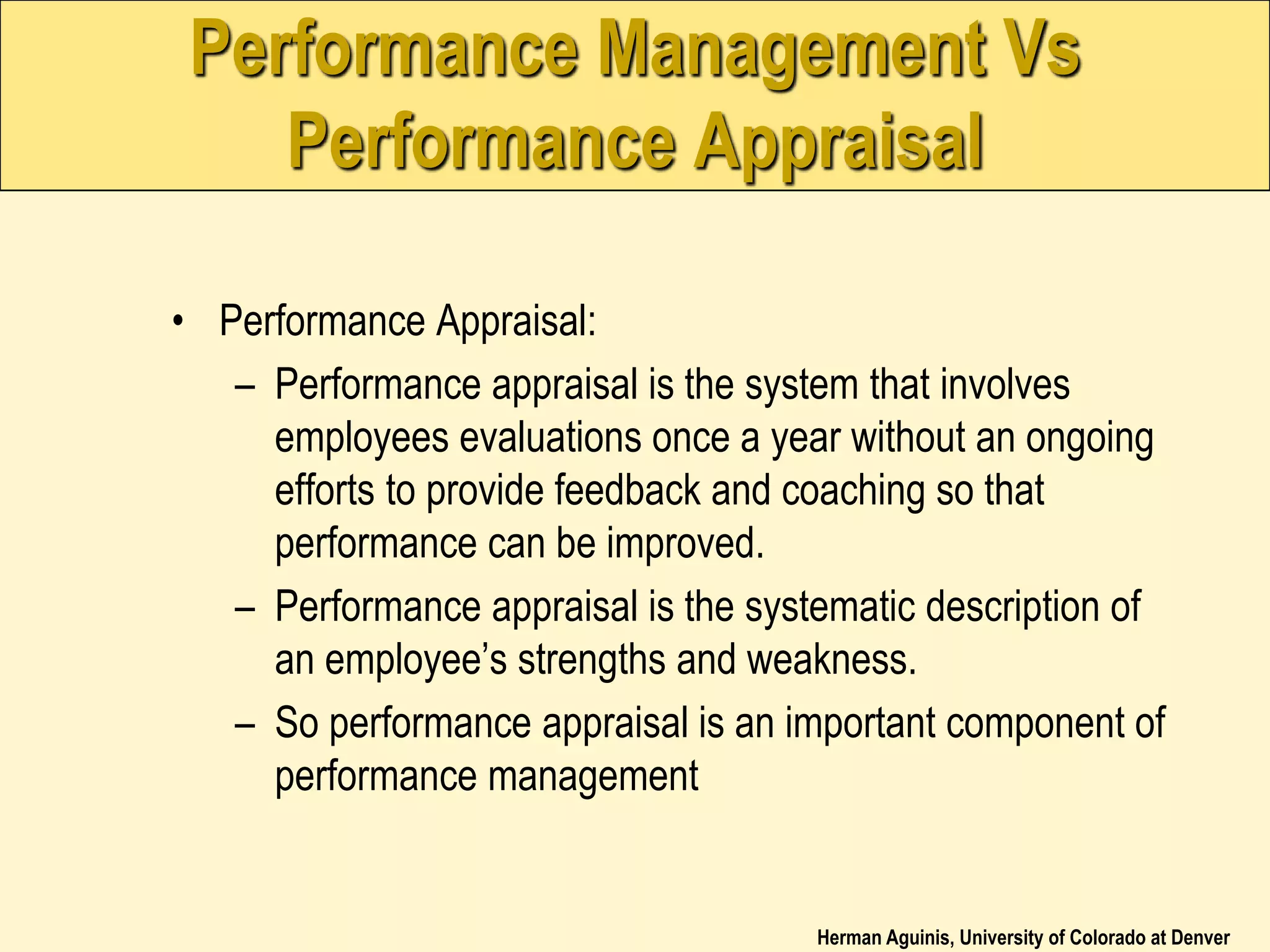 Herman Aguinis, University of Colorado at Denver
Performance Management Vs
Performance Appraisal
• Performance Appraisal:
– Performance appraisal is the system that involves
employees evaluations once a year without an ongoing
efforts to provide feedback and coaching so that
performance can be improved.
– Performance appraisal is the systematic description of
an employee’s strengths and weakness.
– So performance appraisal is an important component of
performance management
 