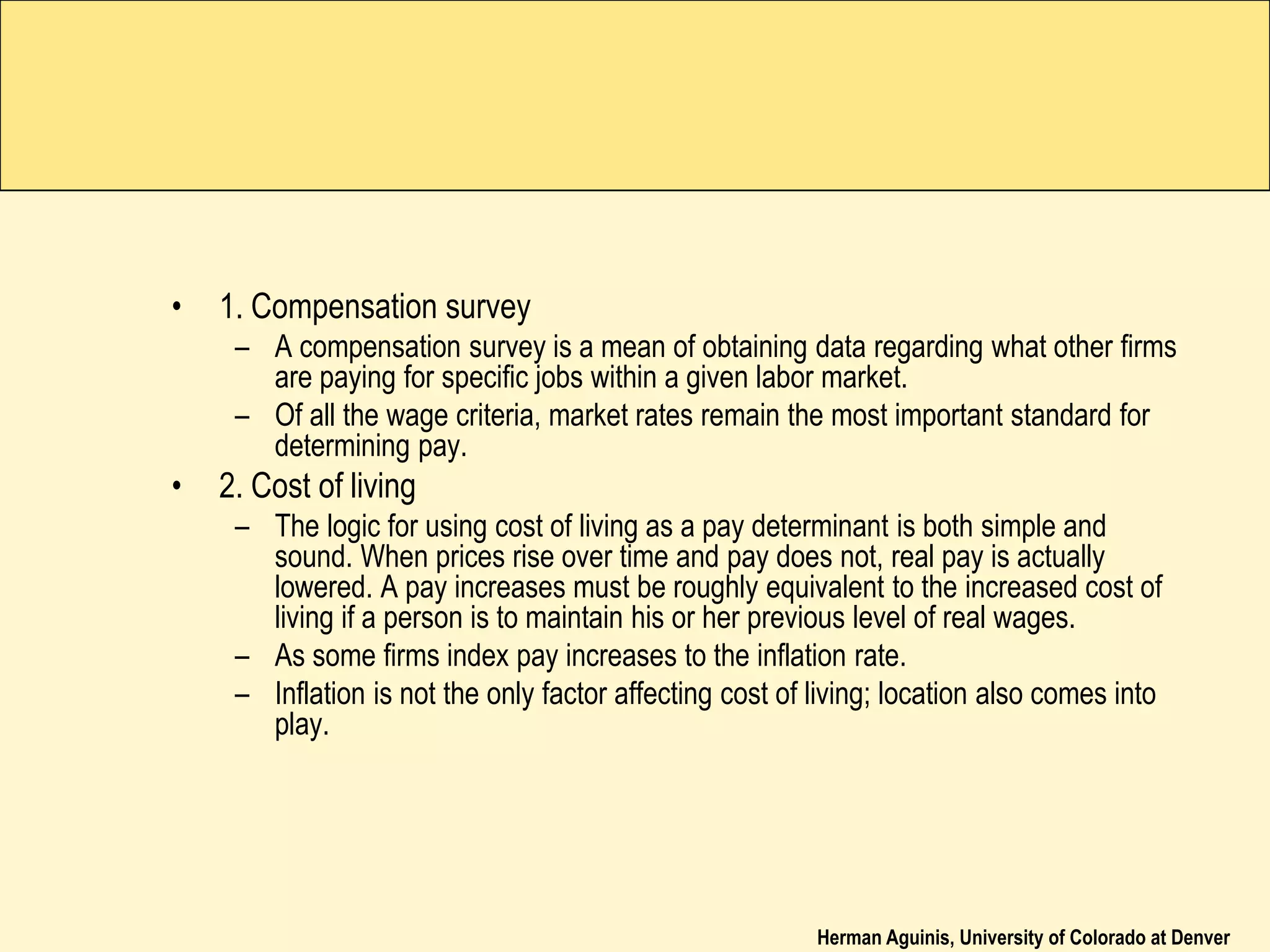 Herman Aguinis, University of Colorado at Denver
• 1. Compensation survey
– A compensation survey is a mean of obtaining data regarding what other firms
are paying for specific jobs within a given labor market.
– Of all the wage criteria, market rates remain the most important standard for
determining pay.
• 2. Cost of living
– The logic for using cost of living as a pay determinant is both simple and
sound. When prices rise over time and pay does not, real pay is actually
lowered. A pay increases must be roughly equivalent to the increased cost of
living if a person is to maintain his or her previous level of real wages.
– As some firms index pay increases to the inflation rate.
– Inflation is not the only factor affecting cost of living; location also comes into
play.
 