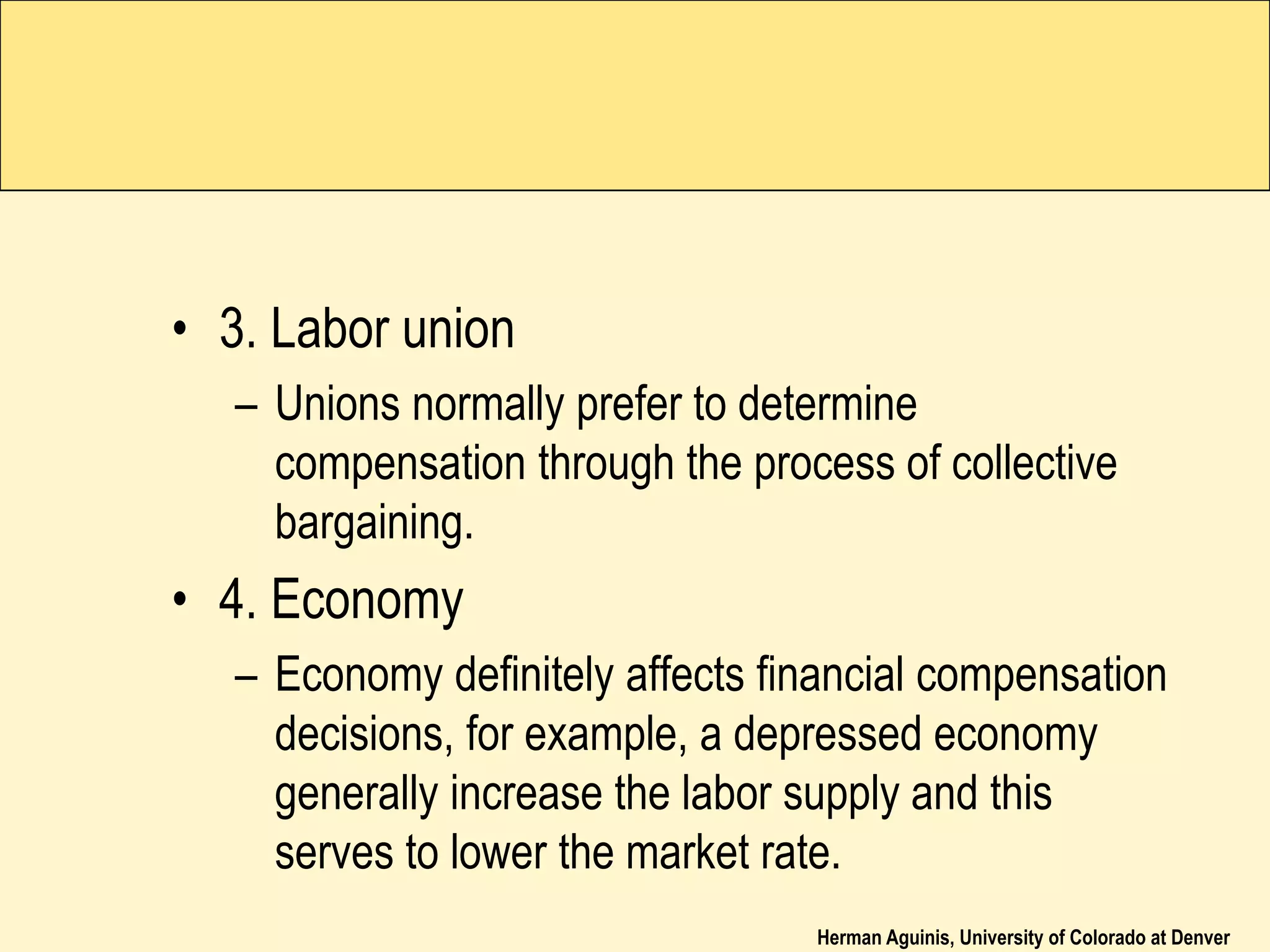 Herman Aguinis, University of Colorado at Denver
• 3. Labor union
– Unions normally prefer to determine
compensation through the process of collective
bargaining.
• 4. Economy
– Economy definitely affects financial compensation
decisions, for example, a depressed economy
generally increase the labor supply and this
serves to lower the market rate.
 
