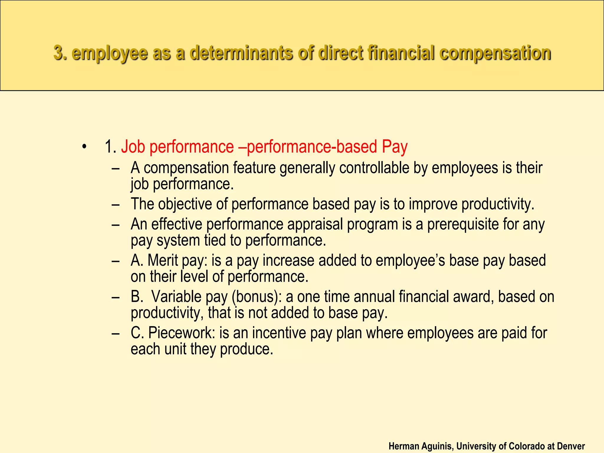 Herman Aguinis, University of Colorado at Denver
3. employee as a determinants of direct financial compensation
• 1. Job performance –performance-based Pay
– A compensation feature generally controllable by employees is their
job performance.
– The objective of performance based pay is to improve productivity.
– An effective performance appraisal program is a prerequisite for any
pay system tied to performance.
– A. Merit pay: is a pay increase added to employee’s base pay based
on their level of performance.
– B. Variable pay (bonus): a one time annual financial award, based on
productivity, that is not added to base pay.
– C. Piecework: is an incentive pay plan where employees are paid for
each unit they produce.
 