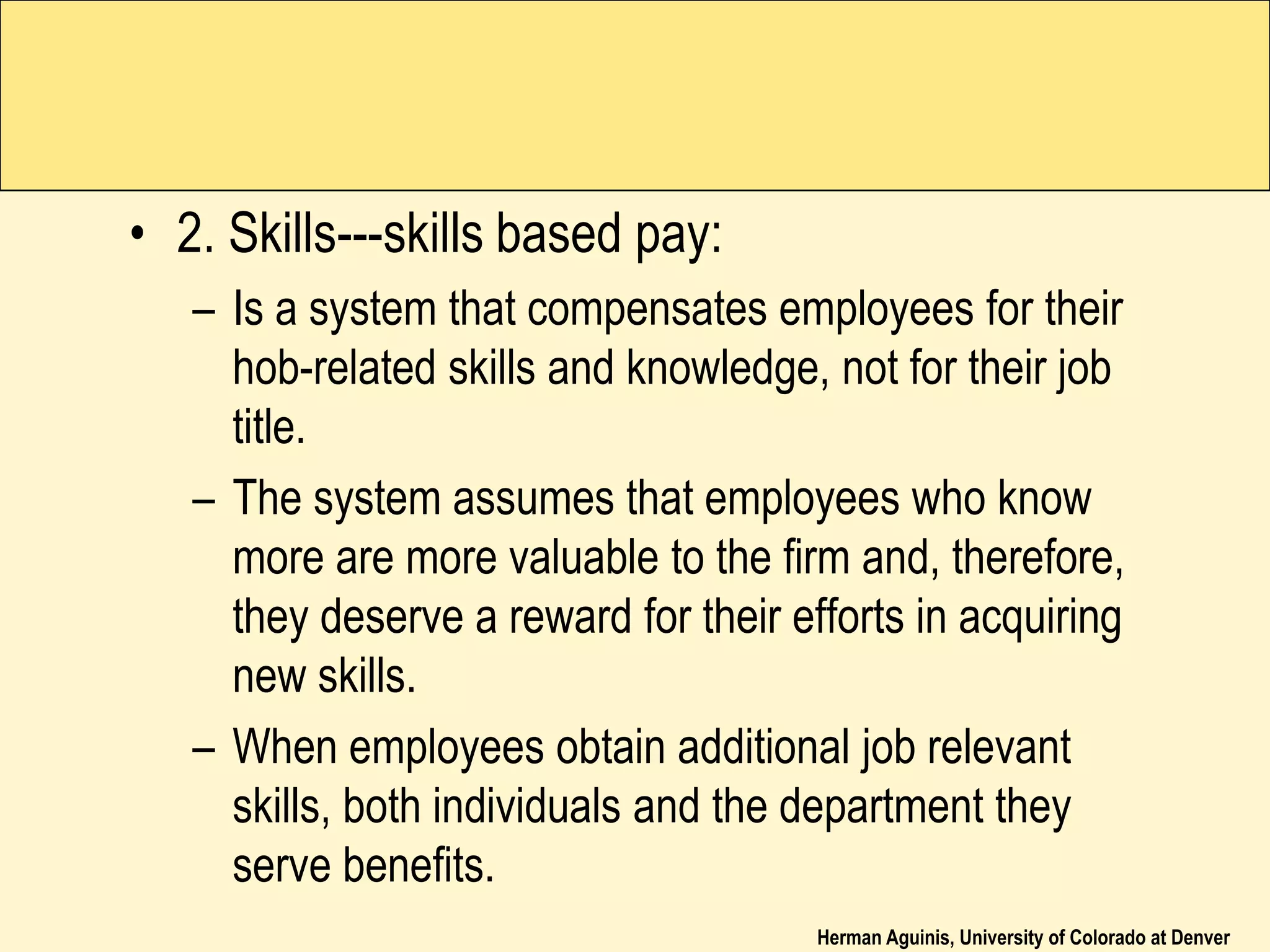 Herman Aguinis, University of Colorado at Denver
• 2. Skills---skills based pay:
– Is a system that compensates employees for their
hob-related skills and knowledge, not for their job
title.
– The system assumes that employees who know
more are more valuable to the firm and, therefore,
they deserve a reward for their efforts in acquiring
new skills.
– When employees obtain additional job relevant
skills, both individuals and the department they
serve benefits.
 