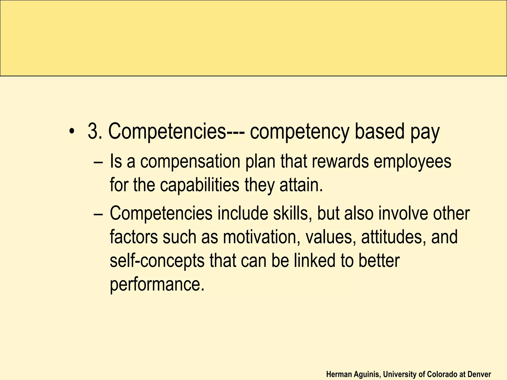 Herman Aguinis, University of Colorado at Denver
• 3. Competencies--- competency based pay
– Is a compensation plan that rewards employees
for the capabilities they attain.
– Competencies include skills, but also involve other
factors such as motivation, values, attitudes, and
self-concepts that can be linked to better
performance.
 