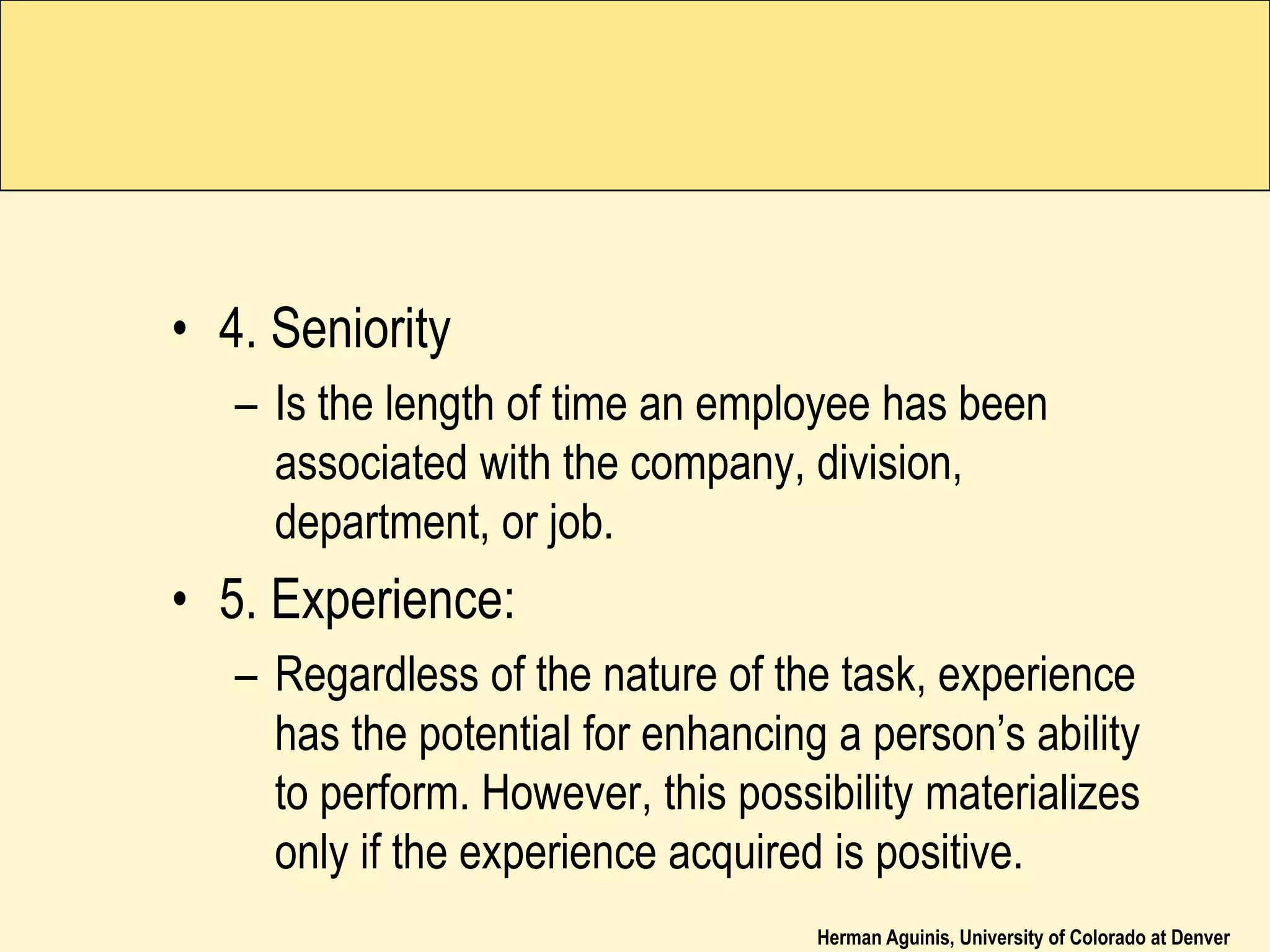 Herman Aguinis, University of Colorado at Denver
• 4. Seniority
– Is the length of time an employee has been
associated with the company, division,
department, or job.
• 5. Experience:
– Regardless of the nature of the task, experience
has the potential for enhancing a person’s ability
to perform. However, this possibility materializes
only if the experience acquired is positive.
 