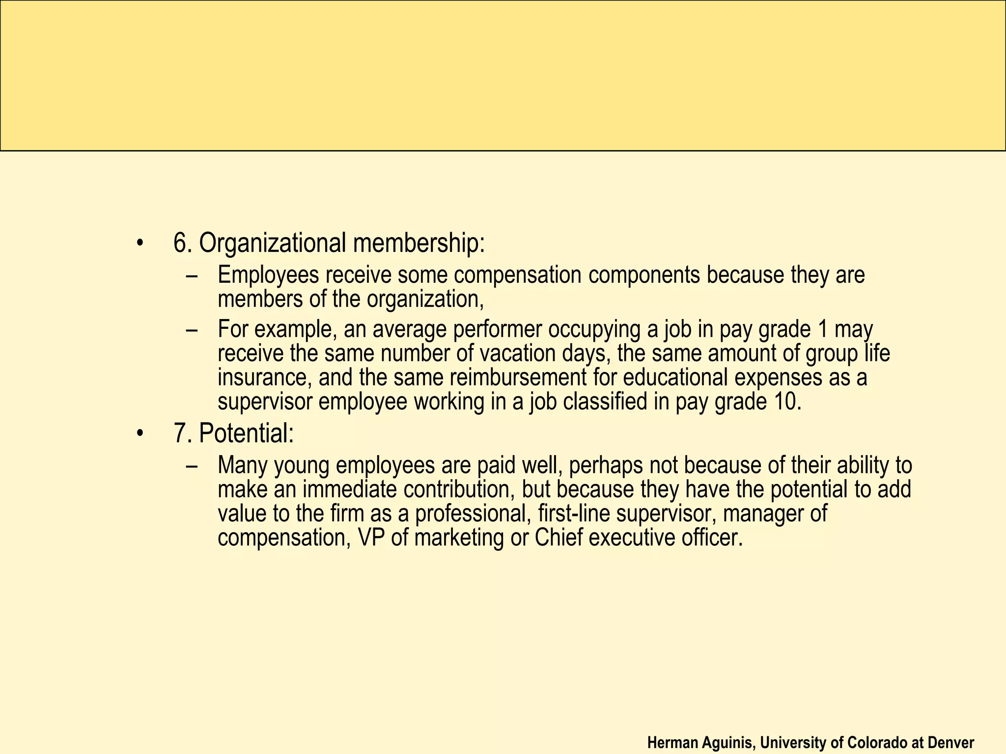 Herman Aguinis, University of Colorado at Denver
• 6. Organizational membership:
– Employees receive some compensation components because they are
members of the organization,
– For example, an average performer occupying a job in pay grade 1 may
receive the same number of vacation days, the same amount of group life
insurance, and the same reimbursement for educational expenses as a
supervisor employee working in a job classified in pay grade 10.
• 7. Potential:
– Many young employees are paid well, perhaps not because of their ability to
make an immediate contribution, but because they have the potential to add
value to the firm as a professional, first-line supervisor, manager of
compensation, VP of marketing or Chief executive officer.
 