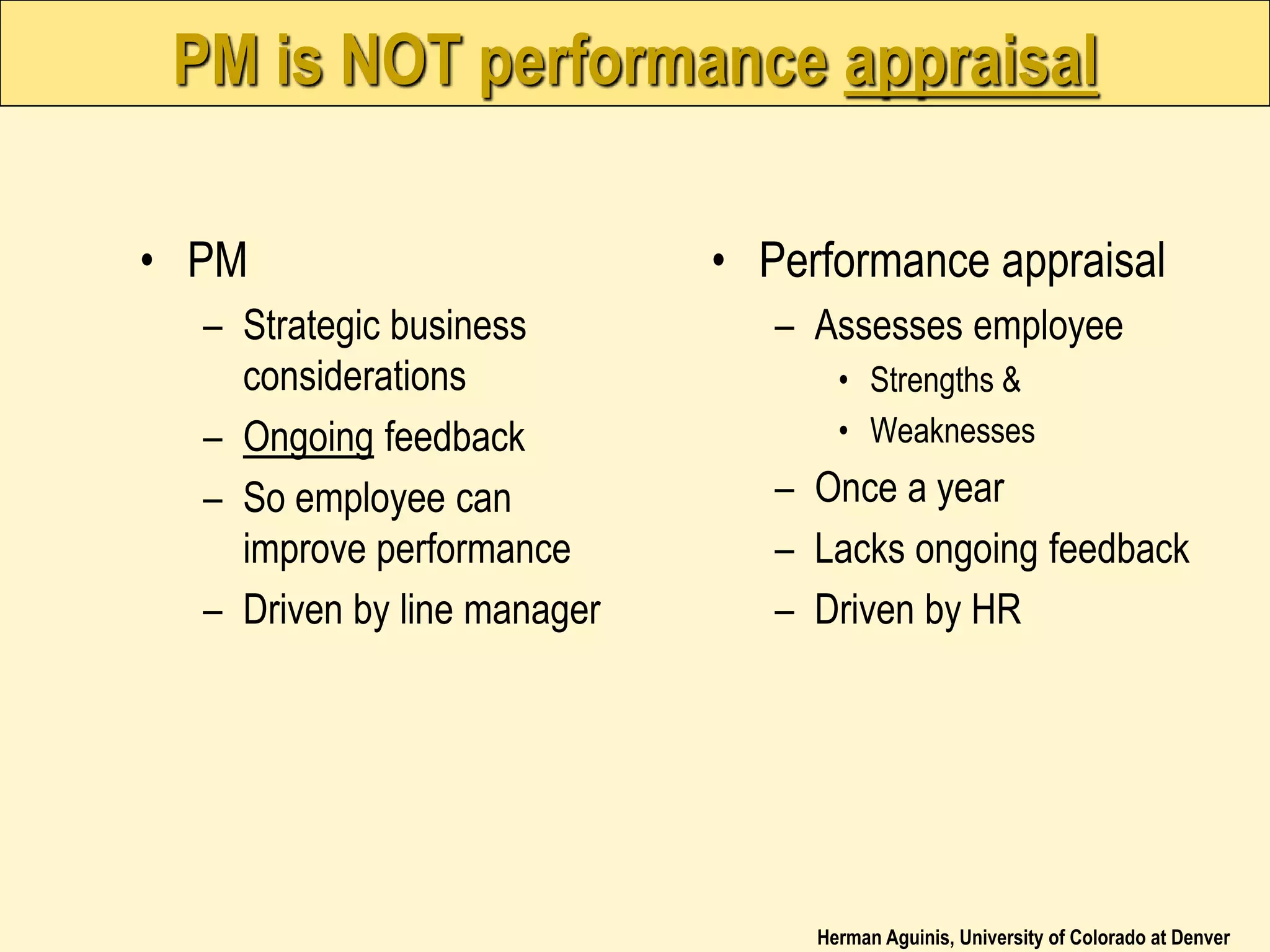 Herman Aguinis, University of Colorado at Denver
PM is NOT performance appraisal
• PM
– Strategic business
considerations
– Ongoing feedback
– So employee can
improve performance
– Driven by line manager
• Performance appraisal
– Assesses employee
• Strengths &
• Weaknesses
– Once a year
– Lacks ongoing feedback
– Driven by HR
 