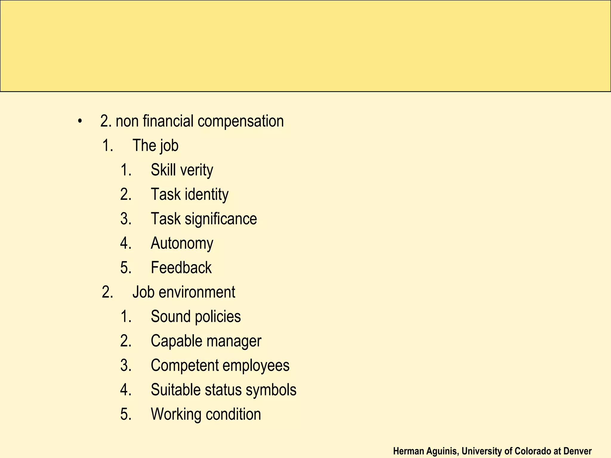Herman Aguinis, University of Colorado at Denver
• 2. non financial compensation
1. The job
1. Skill verity
2. Task identity
3. Task significance
4. Autonomy
5. Feedback
2. Job environment
1. Sound policies
2. Capable manager
3. Competent employees
4. Suitable status symbols
5. Working condition
 