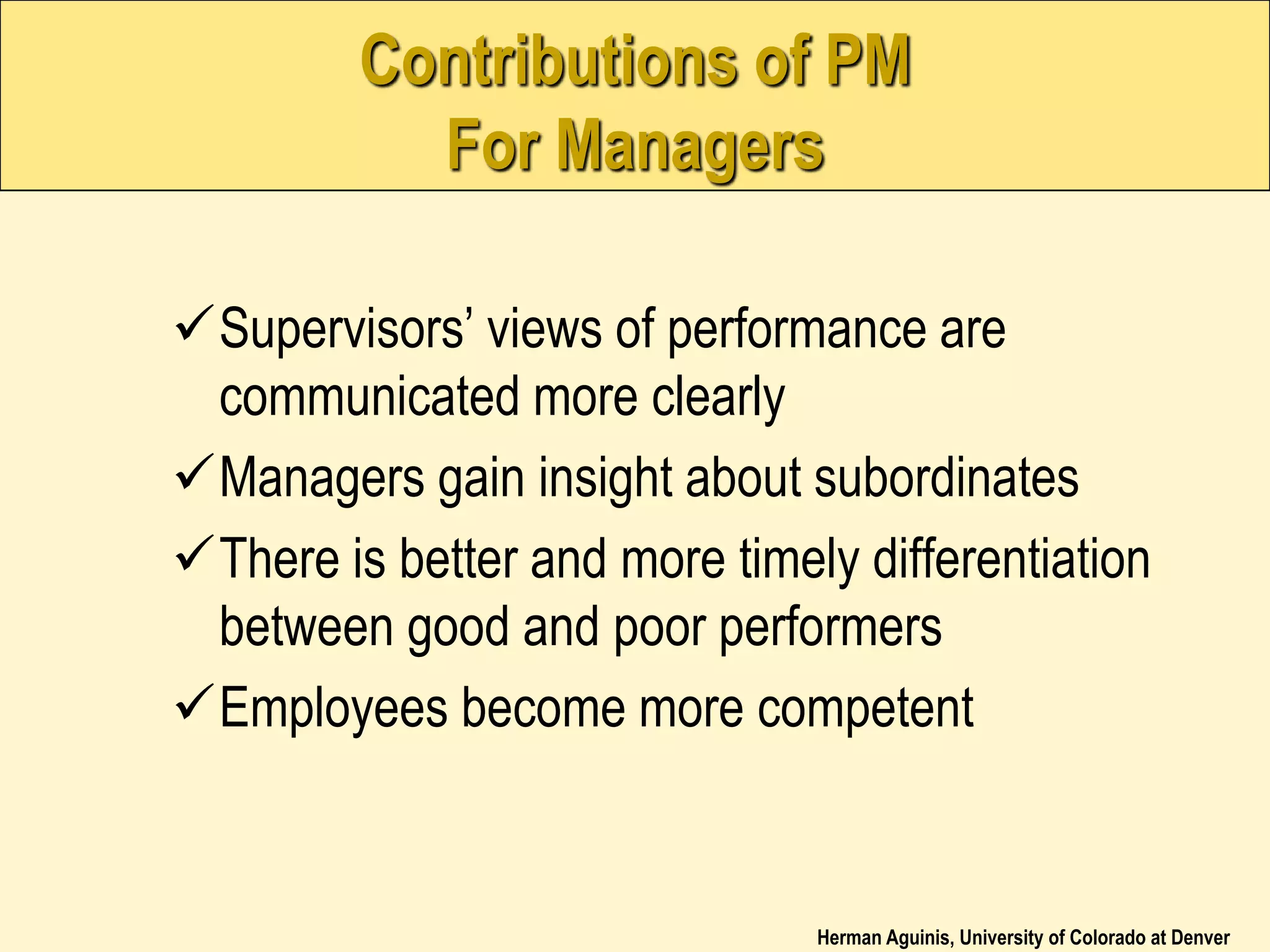 Herman Aguinis, University of Colorado at Denver
Contributions of PM
For Managers
Supervisors’ views of performance are
communicated more clearly
Managers gain insight about subordinates
There is better and more timely differentiation
between good and poor performers
Employees become more competent
 