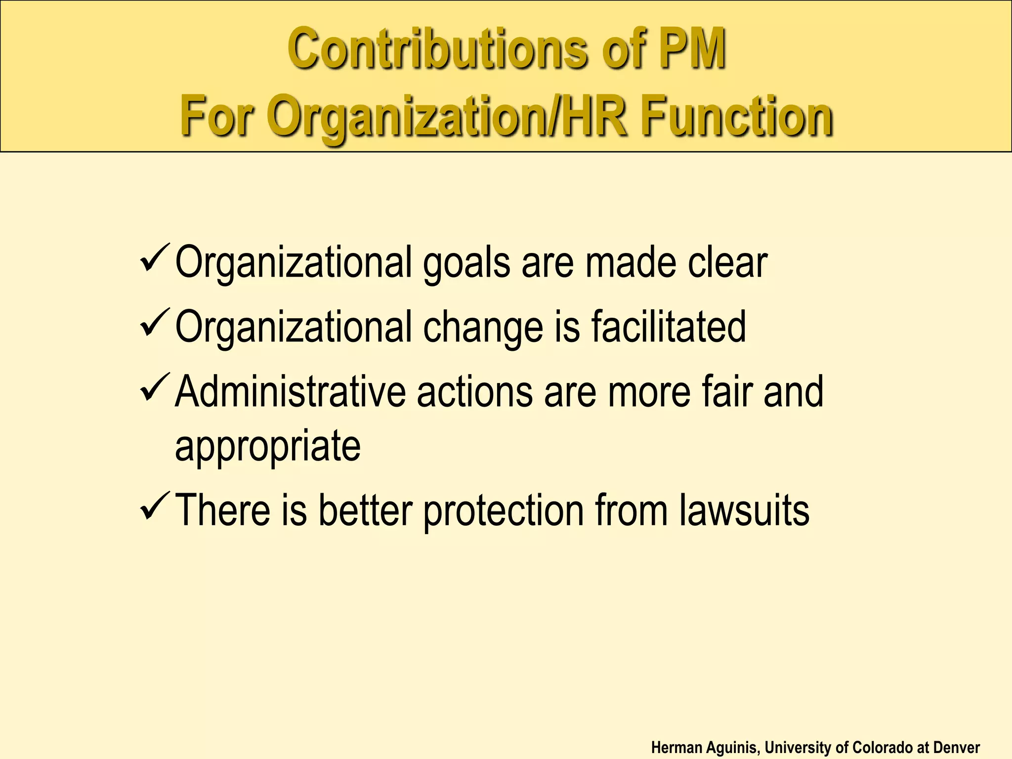 Herman Aguinis, University of Colorado at Denver
Contributions of PM
For Organization/HR Function
Organizational goals are made clear
Organizational change is facilitated
Administrative actions are more fair and
appropriate
There is better protection from lawsuits
 