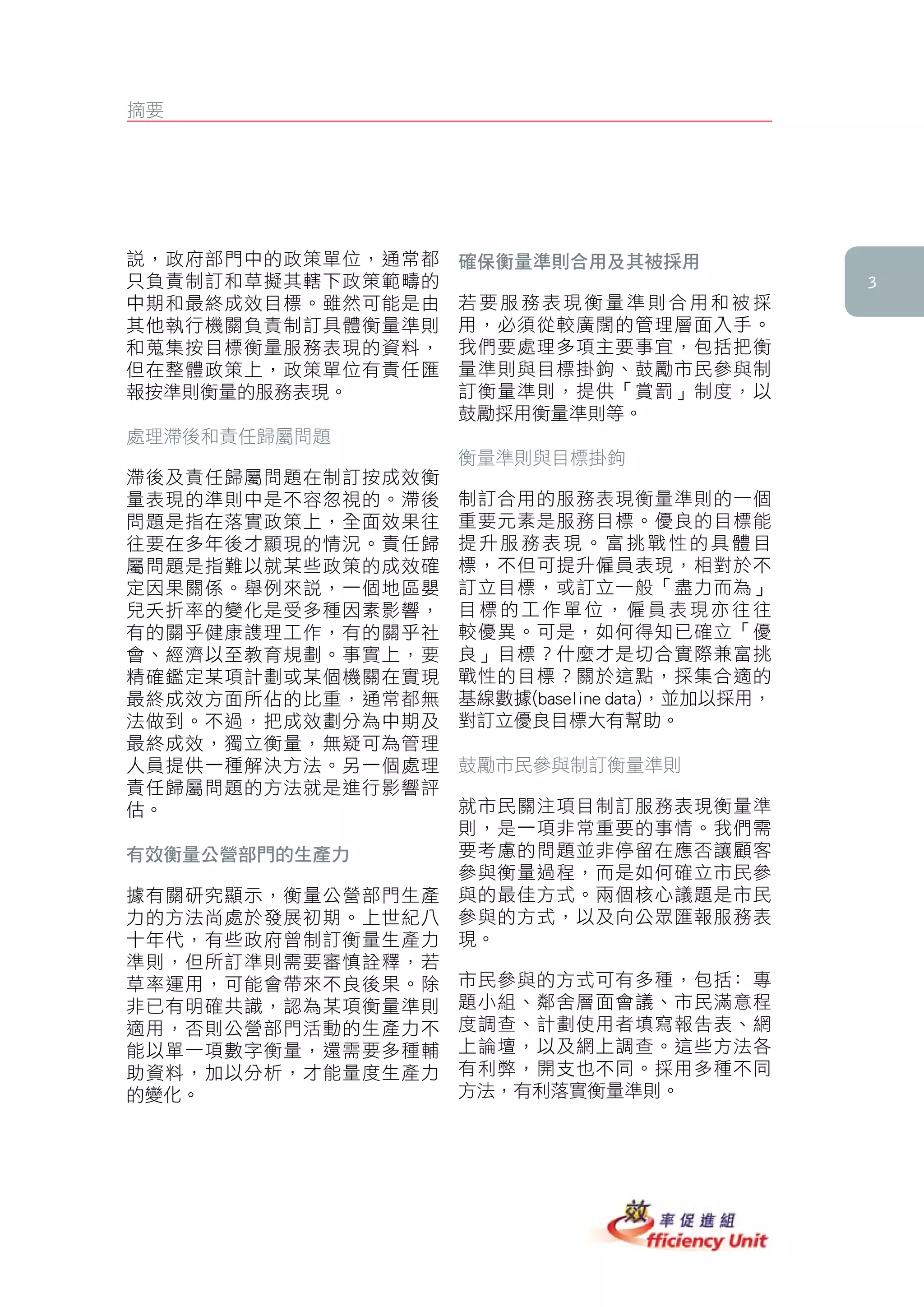 摘要




說，政府部門中的政策單位，通常都   確保衡量準則合用及其被採用
只負責制訂和草擬其轄下政策範疇的                                
中期和最終成效目標。雖然可能是由   若要服務表現衡量準則合用和被採
其他執行機關負責制訂具體衡量準則   用，必須從較廣闊的管理層面入手。
和蒐集按目標衡量服務表現的資料，   我們要處理多項主要事宜，包括把衡
但在整體政策上，政策單位有責任匯   量準則與目標掛鉤、鼓勵市民參與制
報按準則衡量的服務表現。       訂衡量準則，提供「賞罰」制度，以
                   鼓勵採用衡量準則等。
處理滯後和責任歸屬問題
                   衡量準則與目標掛鉤
滯後及責任歸屬問題在制訂按成效衡
量表現的準則中是不容忽視的。滯後   制訂合用的服務表現衡量準則的一個
問題是指在落實政策上，全面效果往   重要元素是服務目標。優良的目標能
往要在多年後才顯現的情況。責任歸   提升服務表現。富挑戰性的具體目
屬問題是指難以就某些政策的成效確   標，不但可提升僱員表現，相對於不
定因果關係。舉例來說，一個地區嬰   訂立目標，或訂立一般「盡力而為」
兒夭折率的變化是受多種因素影響，   目標的工作單位，僱員表現亦往往
有的關乎健康謢理工作，有的關乎社   較優異。可是，如何得知已確立「優
會、經濟以至教育規劃。事實上，要   良」目標？什麼才是切合實際兼富挑
精確鑑定某項計劃或某個機關在實現   戰性的目標？關於這點，採集合適的
最終成效方面所佔的比重，通常都無   基線數據(baseline data)，並加以採用，
法做到。不過，把成效劃分為中期及   對訂立優良目標大有幫助。
最終成效，獨立衡量，無疑可為管理
人員提供一種解決方法。另一個處理   鼓勵市民參與制訂衡量準則
責任歸屬問題的方法就是進行影響評
估。                 就市民關注項目制訂服務表現衡量準
                   則，是一項非常重要的事情。我們需
有效衡量公營部門的生產力       要考慮的問題並非停留在應否讓顧客
                   參與衡量過程，而是如何確立市民參
據有關研究顯示，衡量公營部門生產   與的最佳方式。兩個核心議題是市民
力的方法尚處於發展初期。上世紀八   參與的方式，以及向公眾匯報服務表
十年代，有些政府曾制訂衡量生產力   現。
準則，但所訂準則需要審慎詮釋，若
草率運用，可能會帶來不良後果。除   市民參與的方式可有多種，包括﹕專
非已有明確共識，認為某項衡量準則   題小組、鄰舍層面會議、市民滿意程
適用，否則公營部門活動的生產力不   度調查、計劃使用者填寫報告表、網
能以單一項數字衡量，還需要多種輔   上論壇，以及網上調查。這些方法各
助資料，加以分析，才能量度生產力   有利弊，開支也不同。採用多種不同
的變化。               方法，有利落實衡量準則。




衡衡衡衡衡衡
 