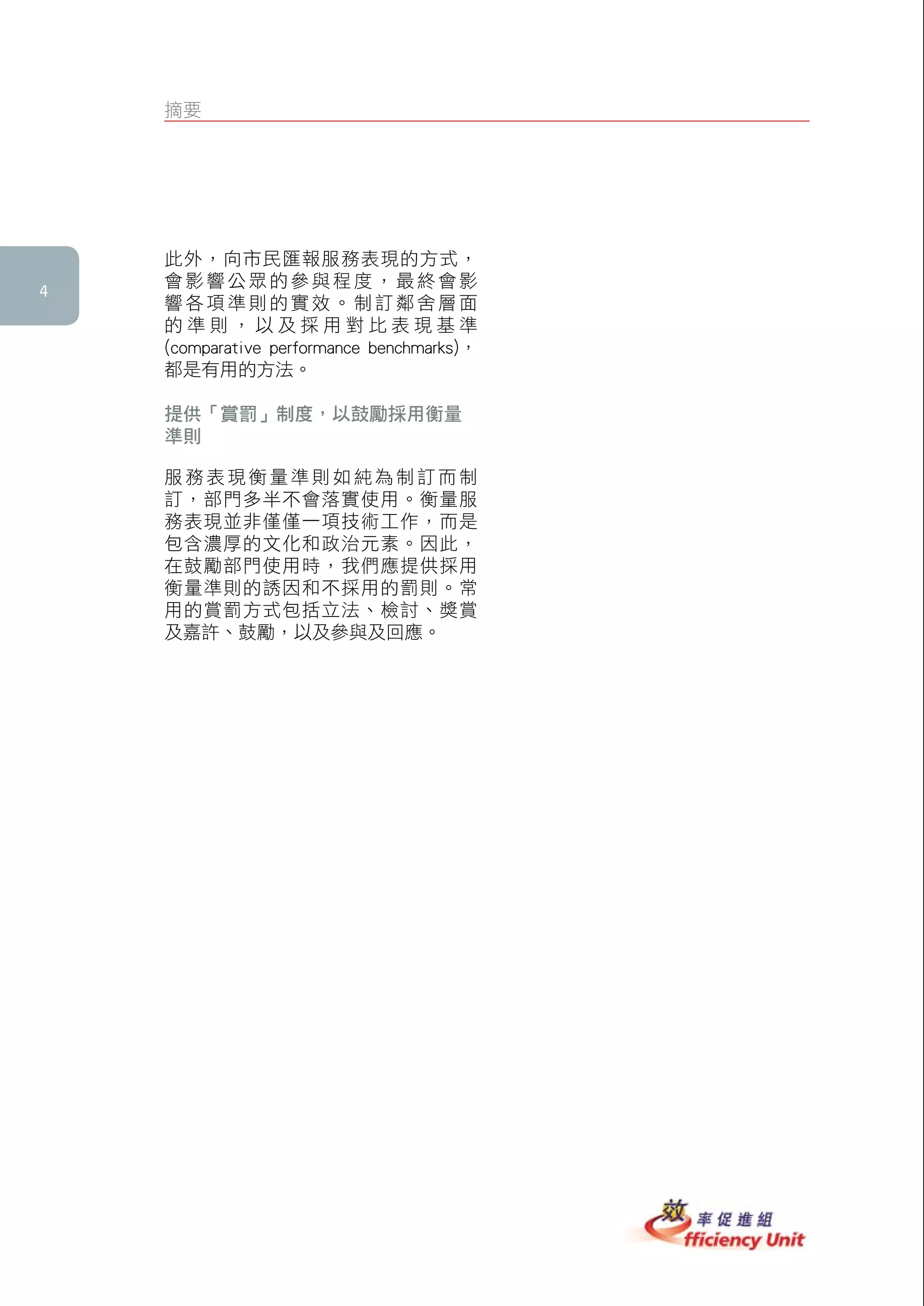 摘要




    此外，向市民匯報服務表現的方式，
    會影響公眾的參與程度，最終會影

    響各項準則的實效。制訂鄰舍層面
    的準則，以及採用對比表現基準
    (comparative performance benchmarks)，
    都是有用的方法。

    提供「賞罰」制度，以鼓勵採用衡量
    準則

    服務表現衡量準則如純為制訂而制
    訂，部門多半不會落實使用。衡量服
    務表現並非僅僅一項技術工作，而是
    包含濃厚的文化和政治元素。因此，
    在鼓勵部門使用時，我們應提供採用
    衡量準則的誘因和不採用的罰則。常
    用的賞罰方式包括立法、檢討、獎賞
    及嘉許、鼓勵，以及參與及回應。




    衡衡衡衡衡衡
 