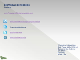 DESARROLLO DE NEGOCIOS
Contacto
productoresmexicanos@qualityservice.com
www.ProductoresMexicanos.yolasite.com
OFICINA DE NEGOCIOS
Homero 1425 Desp. 105
Colonia Polanco
C.P. 11560
Ciudad de México
 
