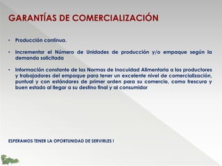 GARANTÍAS DE COMERCIALIZACIÓN
• Producción contínua.
• Incrementar el Número de Unidades de producción y/o empaque según la
demanda solicitada
• Información constante de las Normas de Inocuidad Alimentaria a los productores
y trabajadores del empaque para tener un excelente nivel de comercialización,
puntual y con estándares de primer orden para su comercio, como frescura y
buen estado al llegar a su destino final y al consumidor
ESPERAMOS TENER LA OPORTUNIDAD DE SERVIRLES !
 