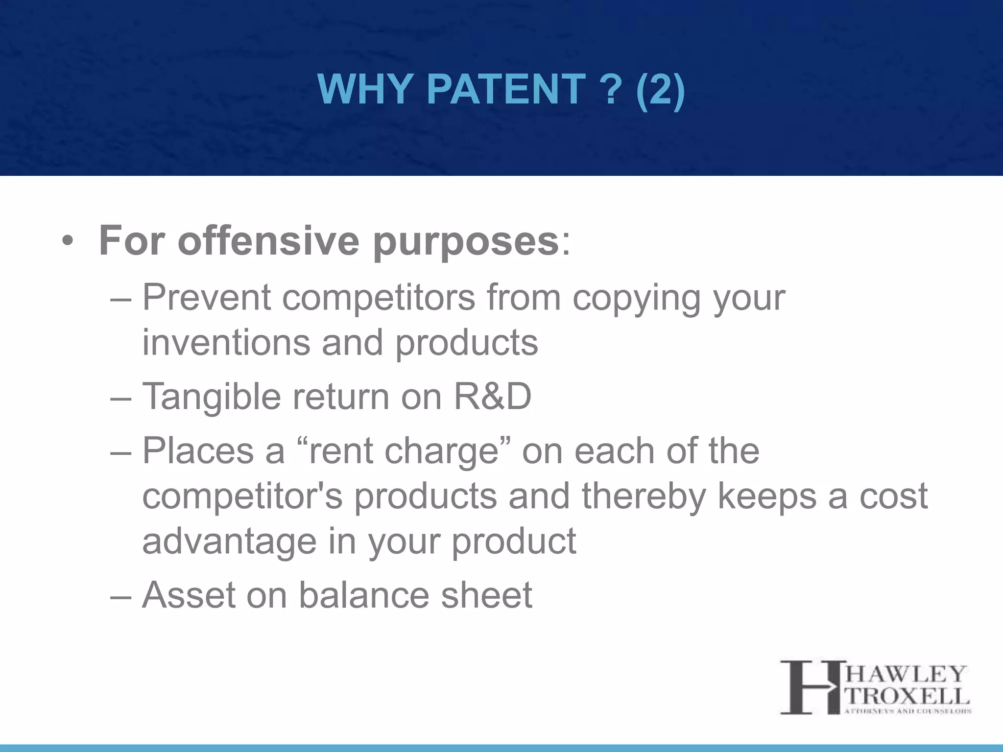 WHY PATENT ? (2)
• For offensive purposes:
– Prevent competitors from copying your
inventions and products
– Tangible return on R&D
– Places a “rent charge” on each of the
competitor's products and thereby keeps a cost
advantage in your product
– Asset on balance sheet
 