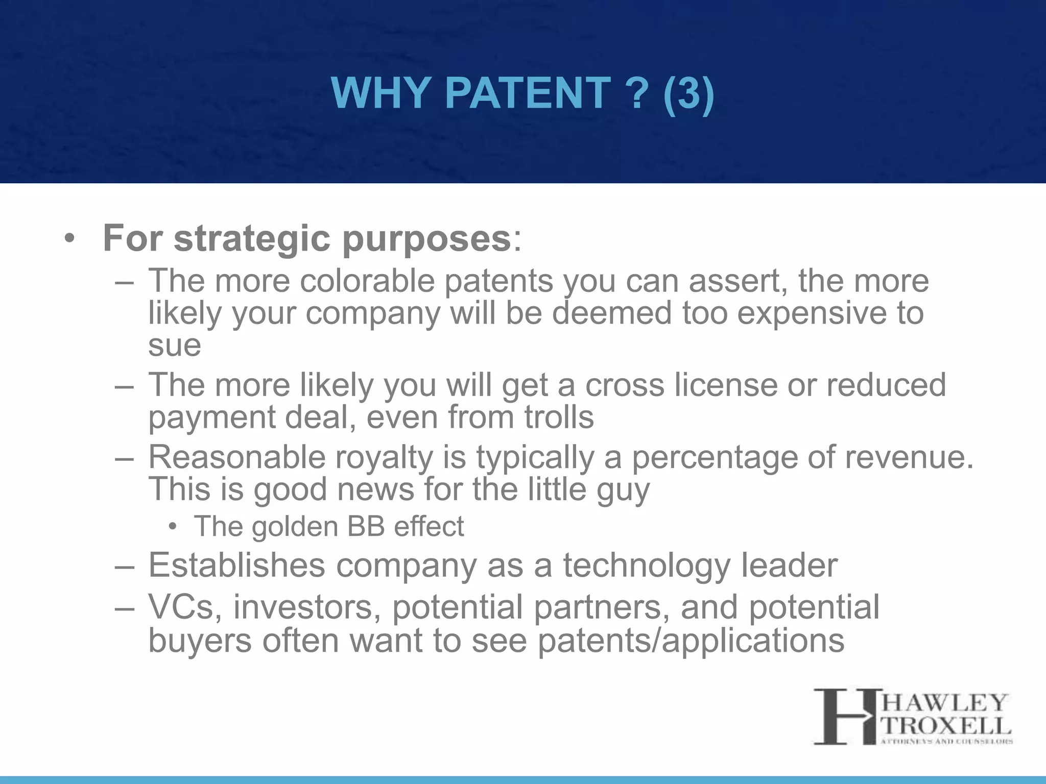 WHY PATENT ? (3)
• For strategic purposes:
– The more colorable patents you can assert, the more
likely your company will be deemed too expensive to
sue
– The more likely you will get a cross license or reduced
payment deal, even from trolls
– Reasonable royalty is typically a percentage of revenue.
This is good news for the little guy
• The golden BB effect
– Establishes company as a technology leader
– VCs, investors, potential partners, and potential
buyers often want to see patents/applications
 