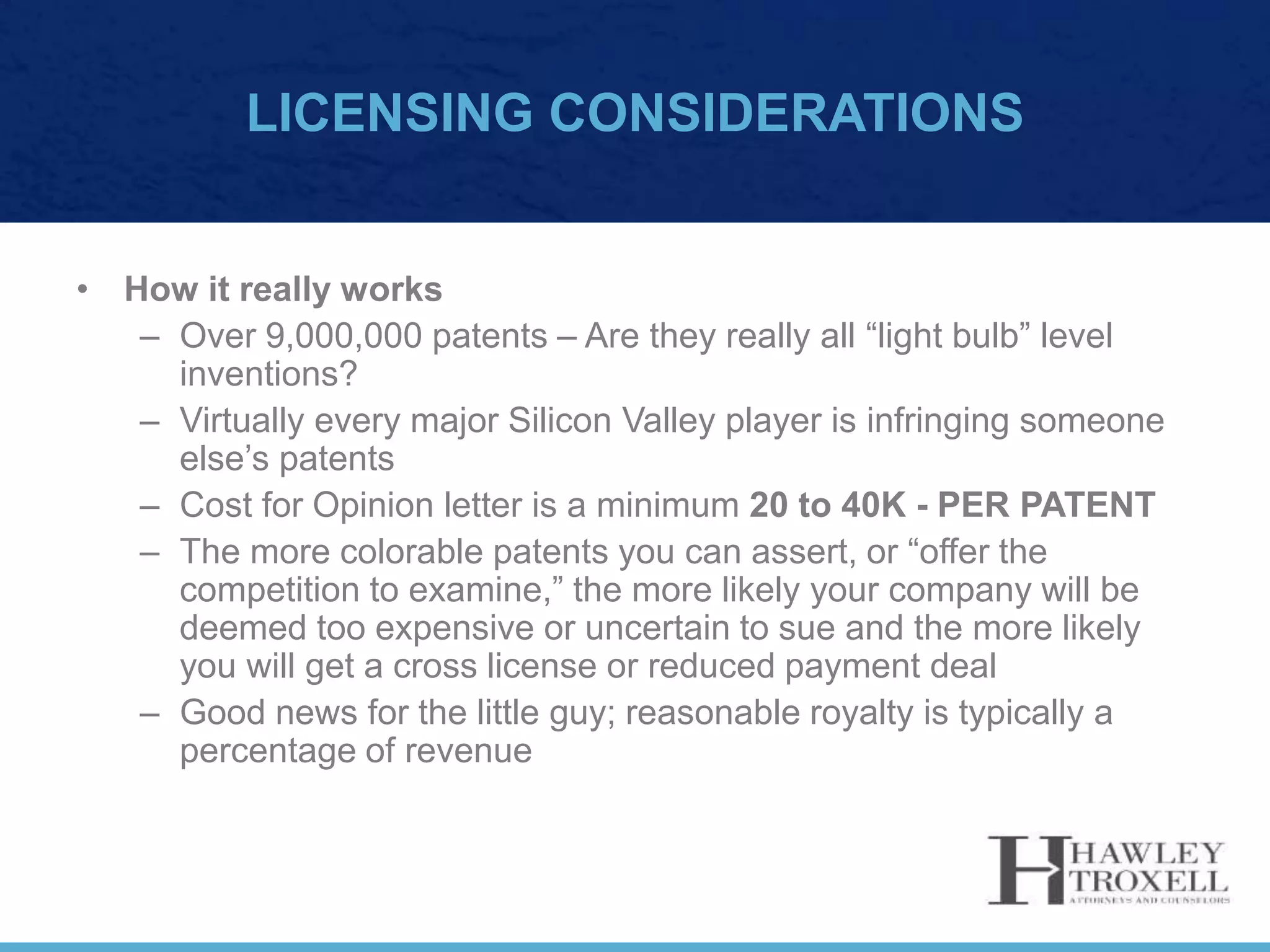 LICENSING CONSIDERATIONS
• How it really works
– Over 9,000,000 patents – Are they really all “light bulb” level
inventions?
– Virtually every major Silicon Valley player is infringing someone
else’s patents
– Cost for Opinion letter is a minimum 20 to 40K - PER PATENT
– The more colorable patents you can assert, or “offer the
competition to examine,” the more likely your company will be
deemed too expensive or uncertain to sue and the more likely
you will get a cross license or reduced payment deal
– Good news for the little guy; reasonable royalty is typically a
percentage of revenue
 