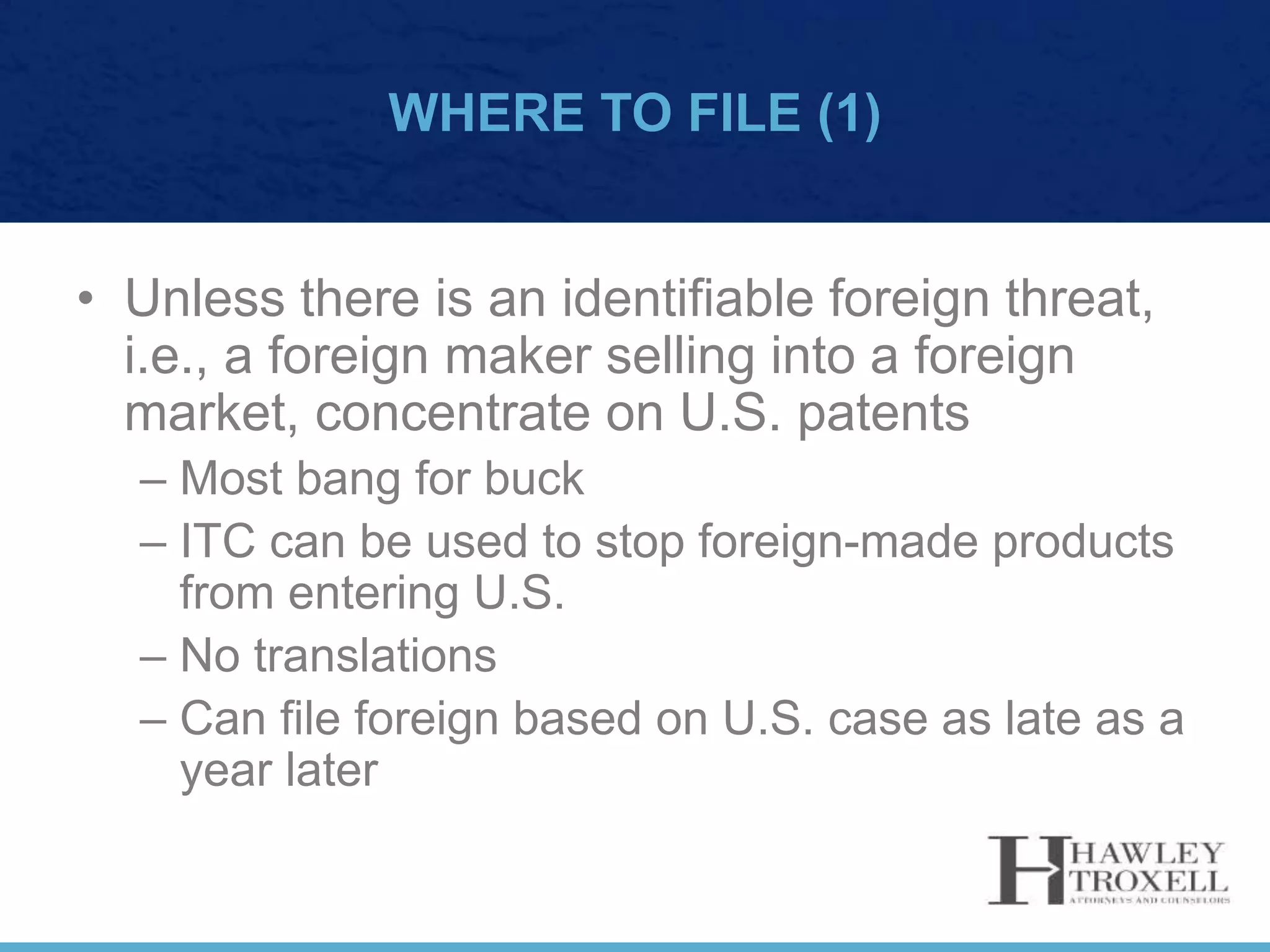 WHERE TO FILE (1)
• Unless there is an identifiable foreign threat,
i.e., a foreign maker selling into a foreign
market, concentrate on U.S. patents
– Most bang for buck
– ITC can be used to stop foreign-made products
from entering U.S.
– No translations
– Can file foreign based on U.S. case as late as a
year later
 
