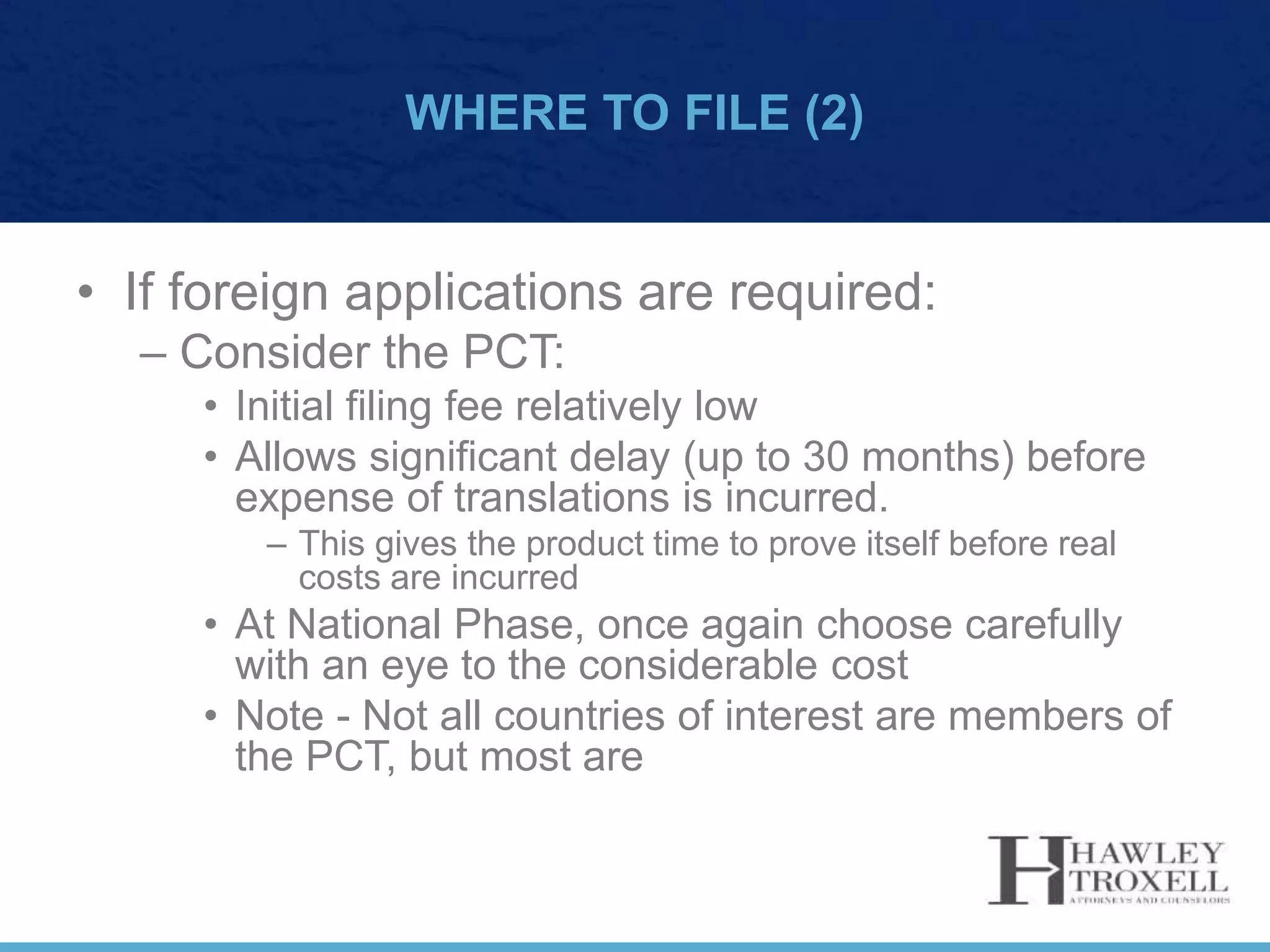WHERE TO FILE (2)
• If foreign applications are required:
– Consider the PCT:
• Initial filing fee relatively low
• Allows significant delay (up to 30 months) before
expense of translations is incurred.
– This gives the product time to prove itself before real
costs are incurred
• At National Phase, once again choose carefully
with an eye to the considerable cost
• Note - Not all countries of interest are members of
the PCT, but most are
 