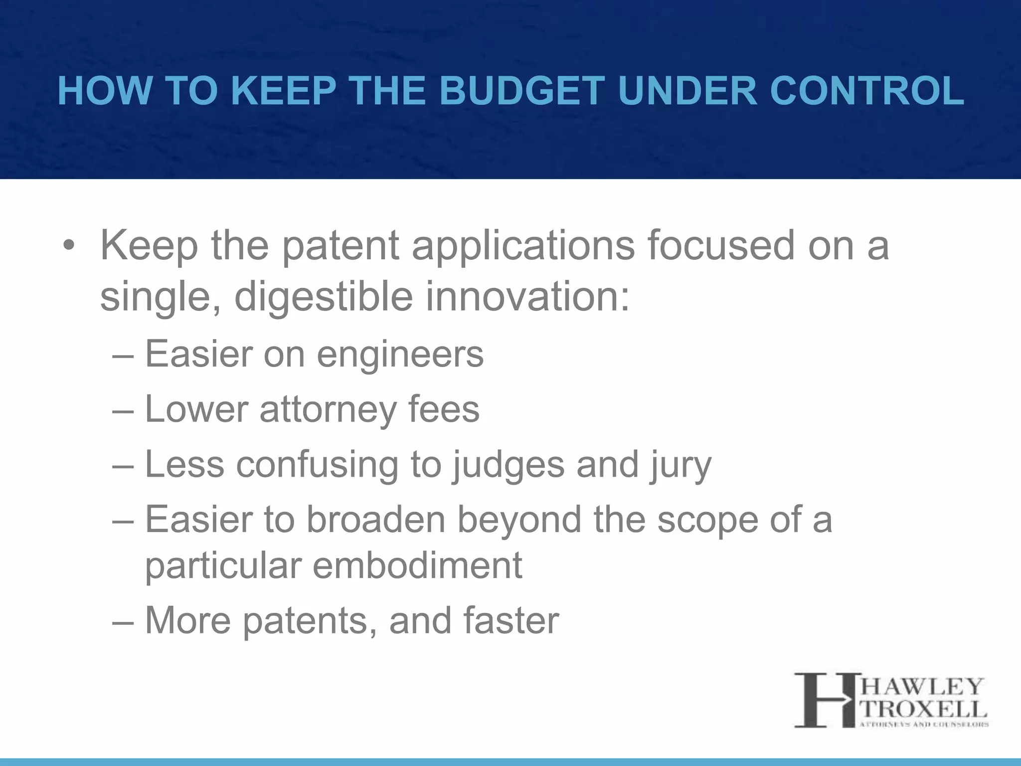 HOW TO KEEP THE BUDGET UNDER CONTROL
• Keep the patent applications focused on a
single, digestible innovation:
– Easier on engineers
– Lower attorney fees
– Less confusing to judges and jury
– Easier to broaden beyond the scope of a
particular embodiment
– More patents, and faster
 