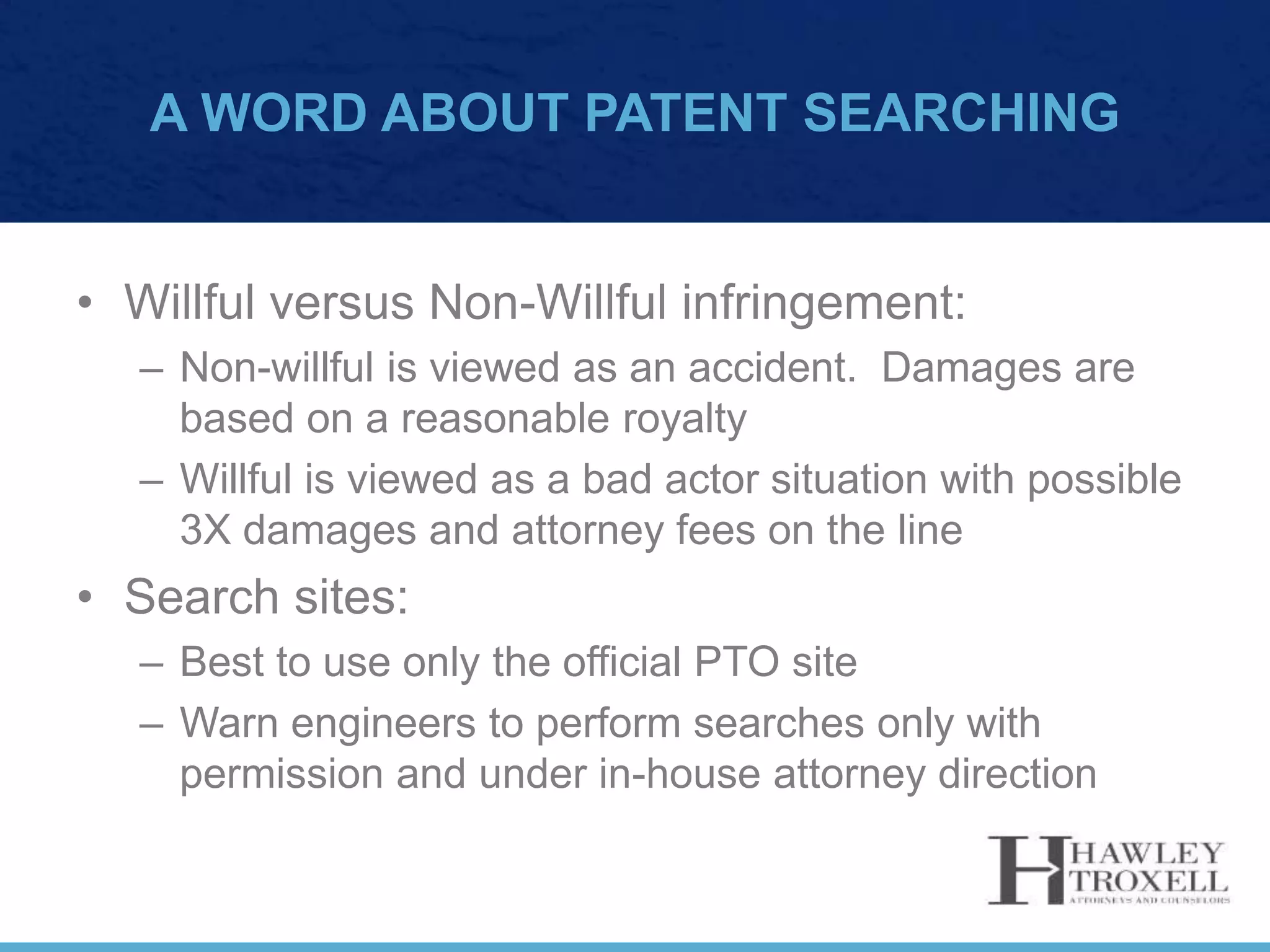 A WORD ABOUT PATENT SEARCHING
• Willful versus Non-Willful infringement:
– Non-willful is viewed as an accident. Damages are
based on a reasonable royalty
– Willful is viewed as a bad actor situation with possible
3X damages and attorney fees on the line
• Search sites:
– Best to use only the official PTO site
– Warn engineers to perform searches only with
permission and under in-house attorney direction
 