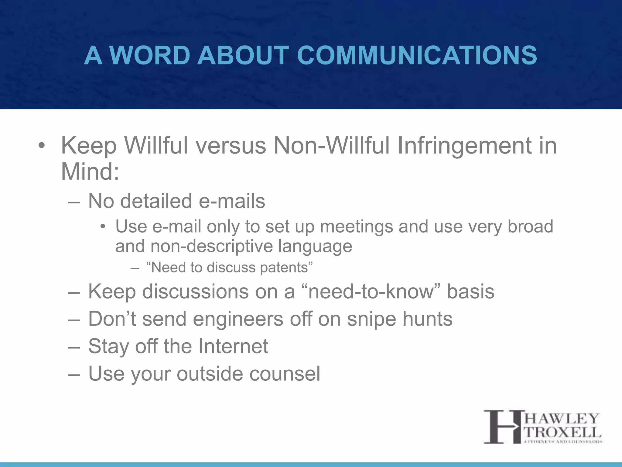 A WORD ABOUT COMMUNICATIONS
• Keep Willful versus Non-Willful Infringement in
Mind:
– No detailed e-mails
• Use e-mail only to set up meetings and use very broad
and non-descriptive language
– “Need to discuss patents”
– Keep discussions on a “need-to-know” basis
– Don’t send engineers off on snipe hunts
– Stay off the Internet
– Use your outside counsel
 