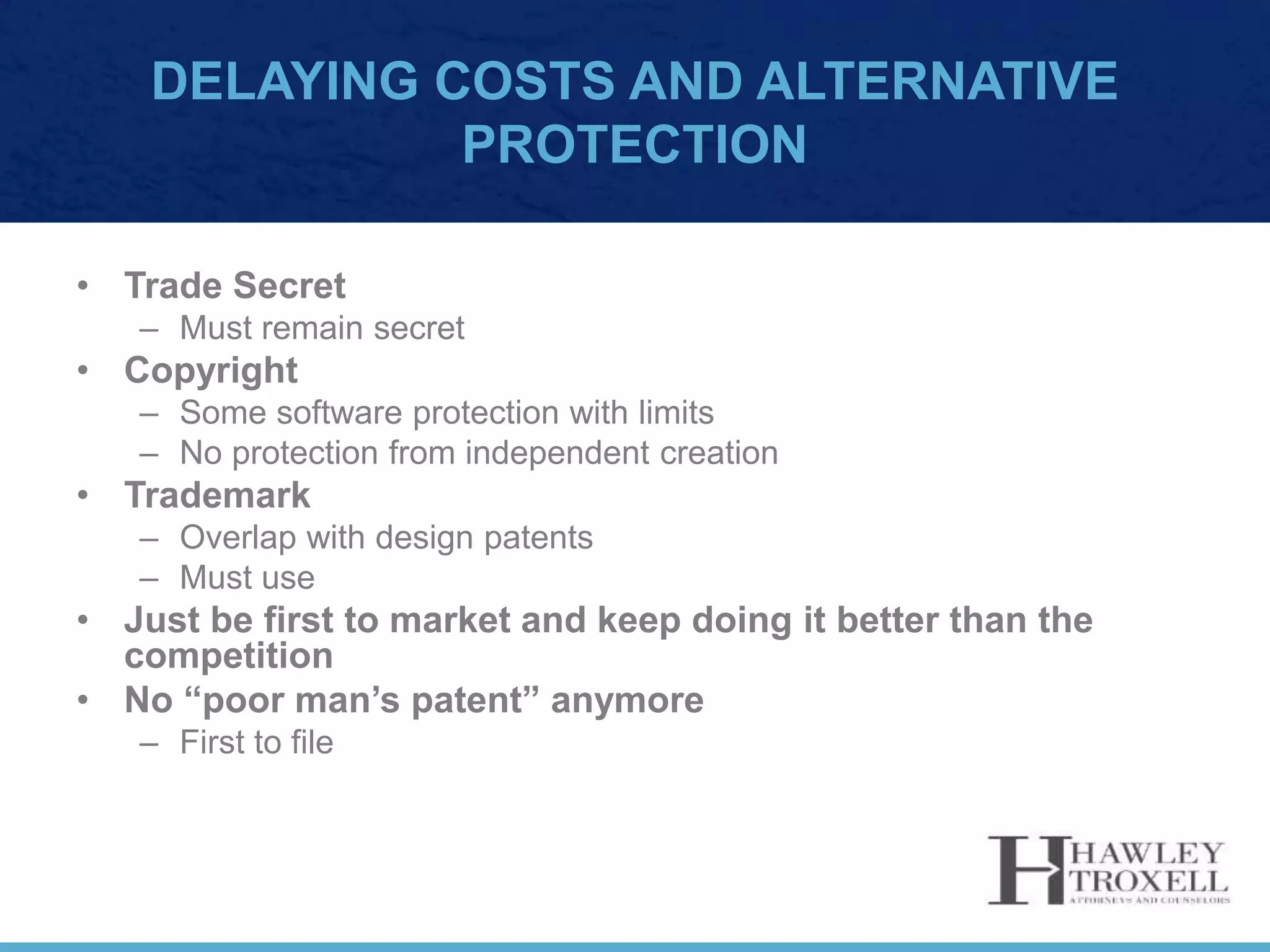 DELAYING COSTS AND ALTERNATIVE
PROTECTION
• Trade Secret
– Must remain secret
• Copyright
– Some software protection with limits
– No protection from independent creation
• Trademark
– Overlap with design patents
– Must use
• Just be first to market and keep doing it better than the
competition
• No “poor man’s patent” anymore
– First to file
 