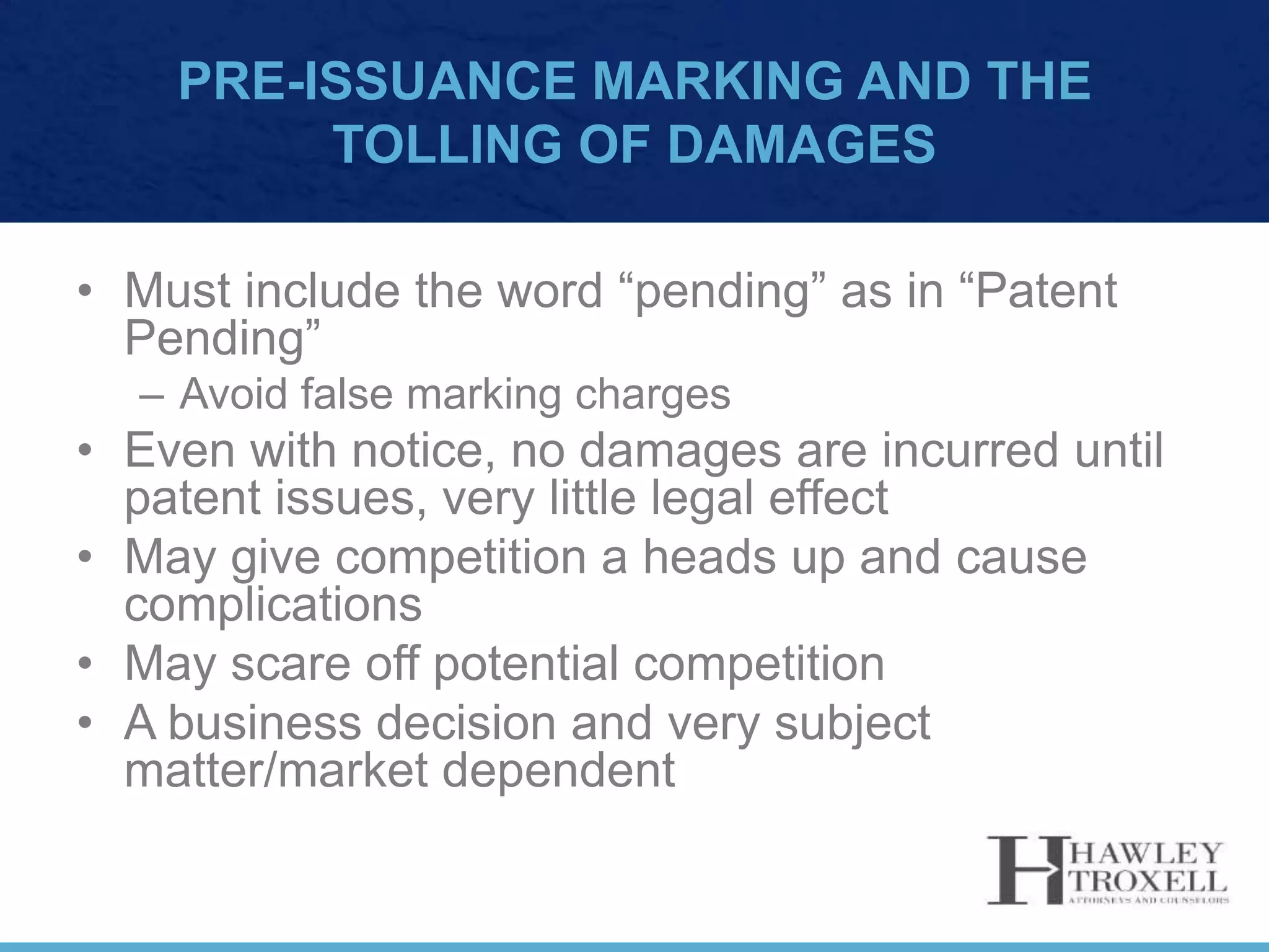 PRE-ISSUANCE MARKING AND THE
TOLLING OF DAMAGES
• Must include the word “pending” as in “Patent
Pending”
– Avoid false marking charges
• Even with notice, no damages are incurred until
patent issues, very little legal effect
• May give competition a heads up and cause
complications
• May scare off potential competition
• A business decision and very subject
matter/market dependent
 