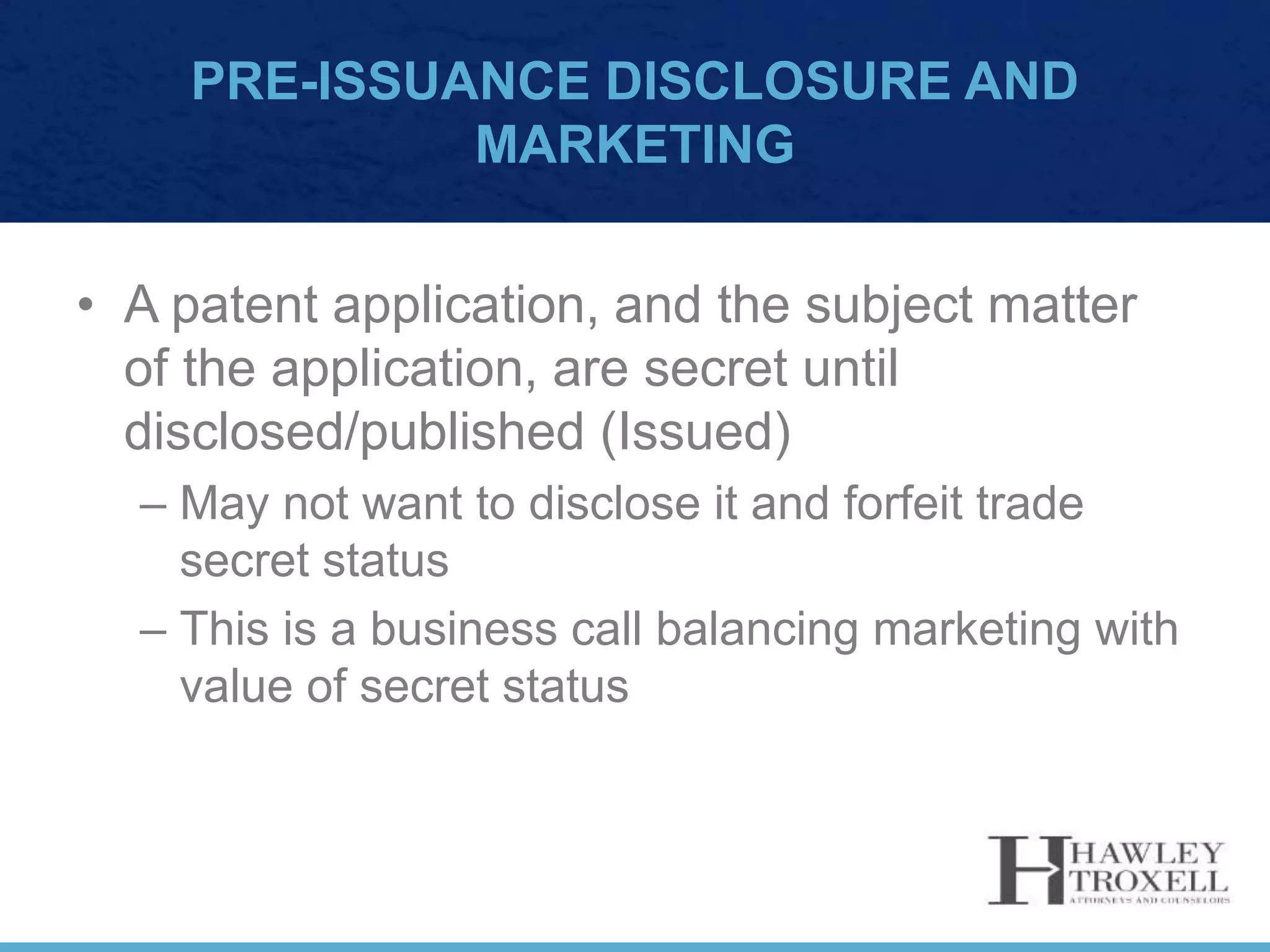 PRE-ISSUANCE DISCLOSURE AND
MARKETING
• A patent application, and the subject matter
of the application, are secret until
disclosed/published (Issued)
– May not want to disclose it and forfeit trade
secret status
– This is a business call balancing marketing with
value of secret status
 