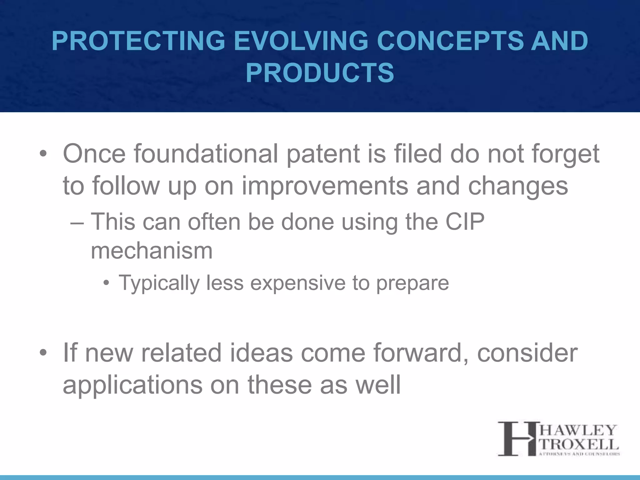 PROTECTING EVOLVING CONCEPTS AND
PRODUCTS
• Once foundational patent is filed do not forget
to follow up on improvements and changes
– This can often be done using the CIP
mechanism
• Typically less expensive to prepare
• If new related ideas come forward, consider
applications on these as well
 
