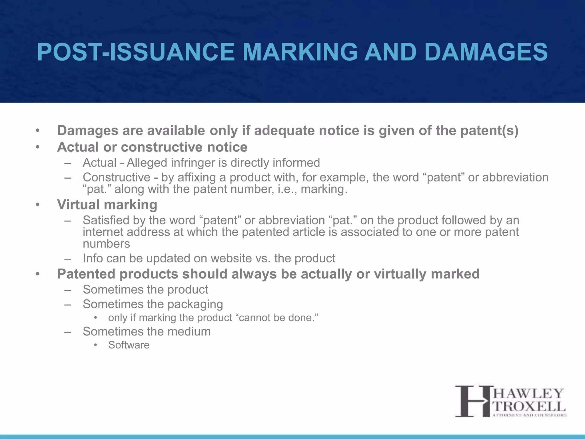 POST-ISSUANCE MARKING AND DAMAGES
• Damages are available only if adequate notice is given of the patent(s)
• Actual or constructive notice
– Actual - Alleged infringer is directly informed
– Constructive - by affixing a product with, for example, the word “patent” or abbreviation
“pat.” along with the patent number, i.e., marking.
• Virtual marking
– Satisfied by the word “patent” or abbreviation “pat.” on the product followed by an
internet address at which the patented article is associated to one or more patent
numbers
– Info can be updated on website vs. the product
• Patented products should always be actually or virtually marked
– Sometimes the product
– Sometimes the packaging
• only if marking the product “cannot be done.”
– Sometimes the medium
• Software
 