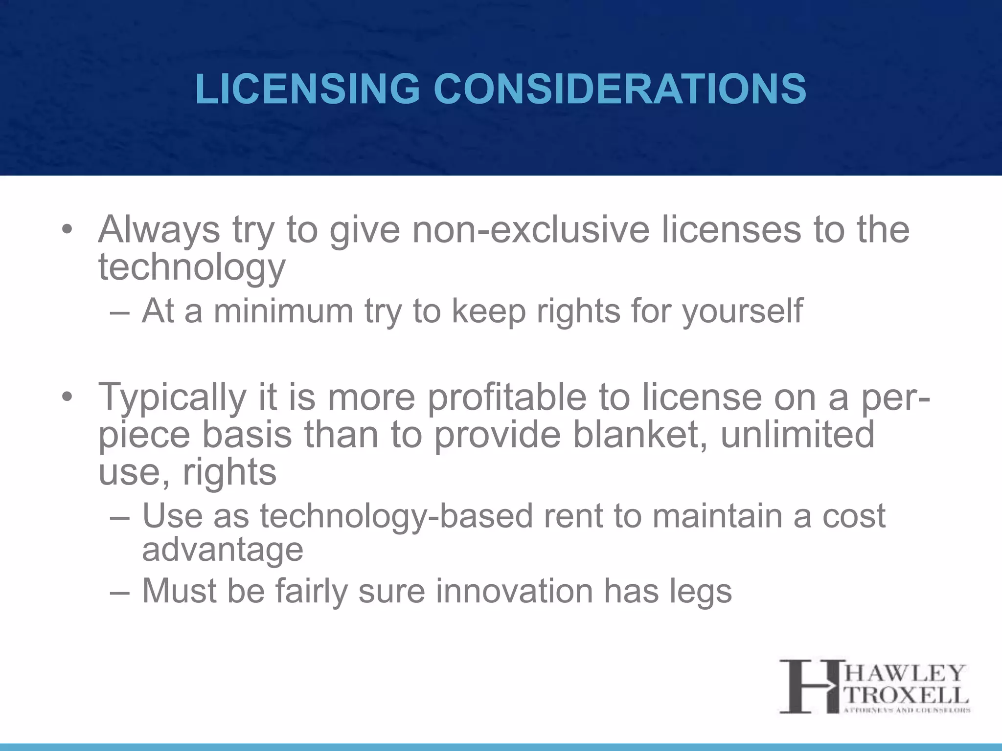 LICENSING CONSIDERATIONS
• Always try to give non-exclusive licenses to the
technology
– At a minimum try to keep rights for yourself
• Typically it is more profitable to license on a per-
piece basis than to provide blanket, unlimited
use, rights
– Use as technology-based rent to maintain a cost
advantage
– Must be fairly sure innovation has legs
 