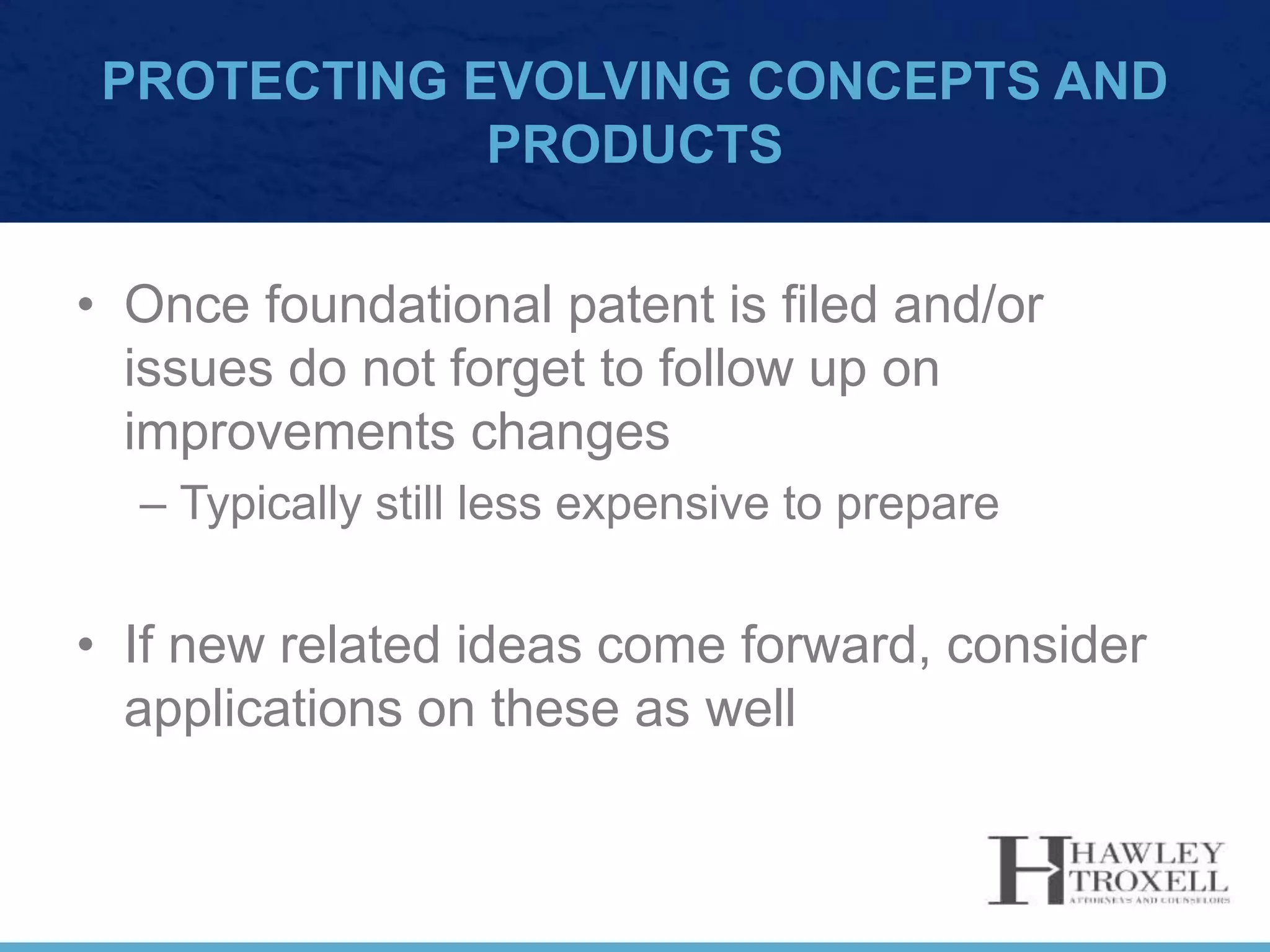 PROTECTING EVOLVING CONCEPTS AND
PRODUCTS
• Once foundational patent is filed and/or
issues do not forget to follow up on
improvements changes
– Typically still less expensive to prepare
• If new related ideas come forward, consider
applications on these as well
 