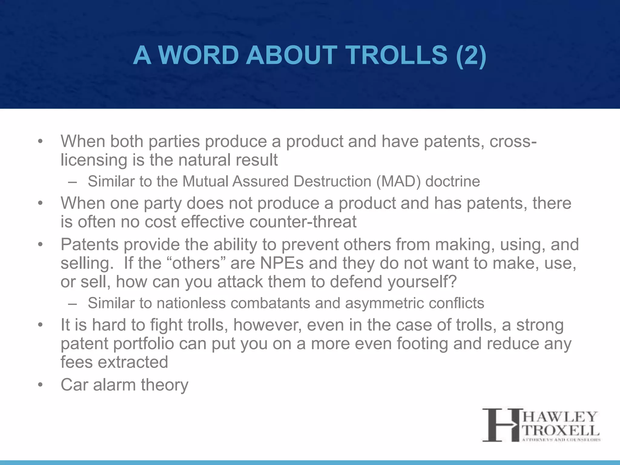 A WORD ABOUT TROLLS (2)
• When both parties produce a product and have patents, cross-
licensing is the natural result
– Similar to the Mutual Assured Destruction (MAD) doctrine
• When one party does not produce a product and has patents, there
is often no cost effective counter-threat
• Patents provide the ability to prevent others from making, using, and
selling. If the “others” are NPEs and they do not want to make, use,
or sell, how can you attack them to defend yourself?
– Similar to nationless combatants and asymmetric conflicts
• It is hard to fight trolls, however, even in the case of trolls, a strong
patent portfolio can put you on a more even footing and reduce any
fees extracted
• Car alarm theory
 