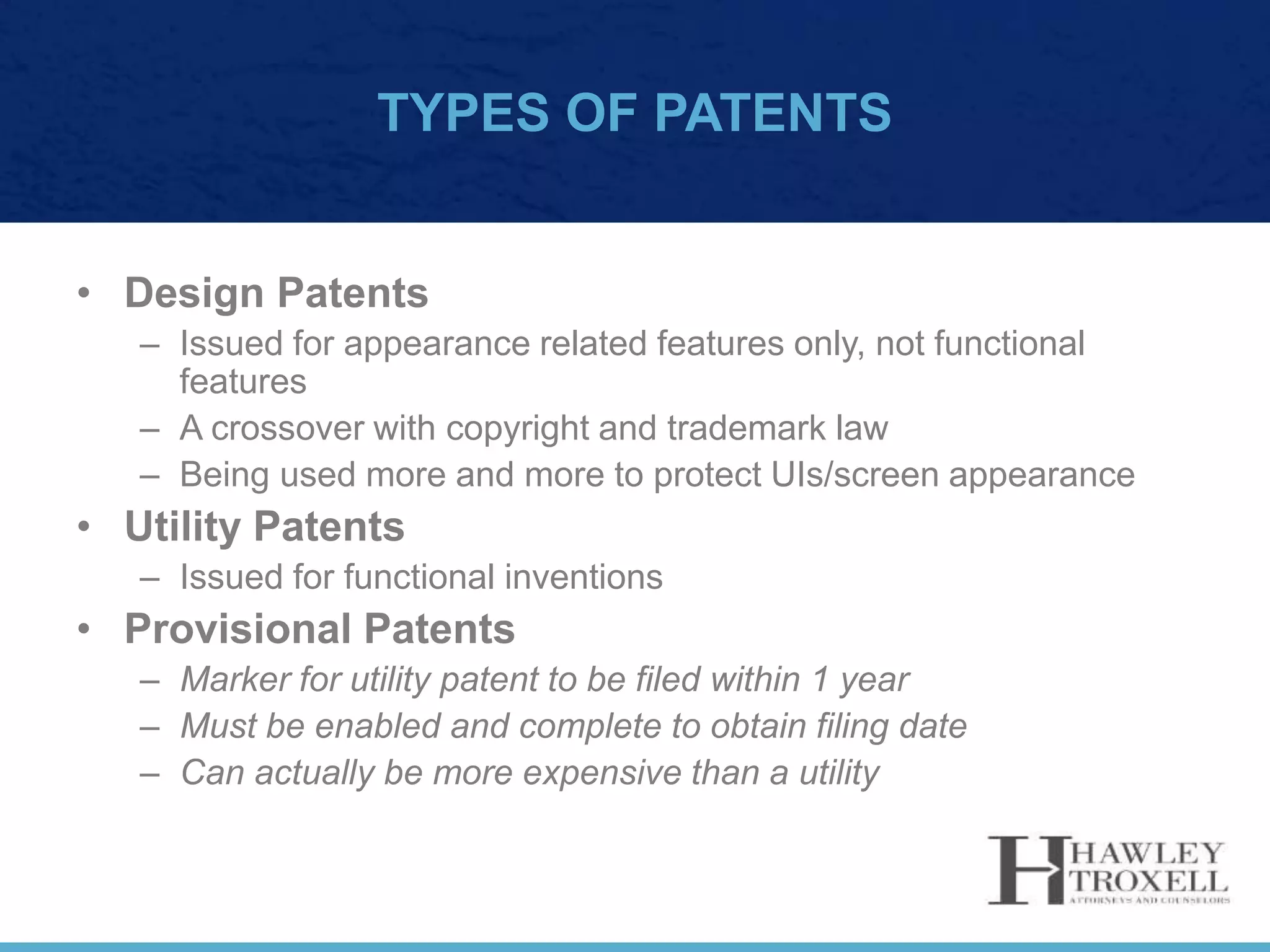 TYPES OF PATENTS
• Design Patents
– Issued for appearance related features only, not functional
features
– A crossover with copyright and trademark law
– Being used more and more to protect UIs/screen appearance
• Utility Patents
– Issued for functional inventions
• Provisional Patents
– Marker for utility patent to be filed within 1 year
– Must be enabled and complete to obtain filing date
– Can actually be more expensive than a utility
 
